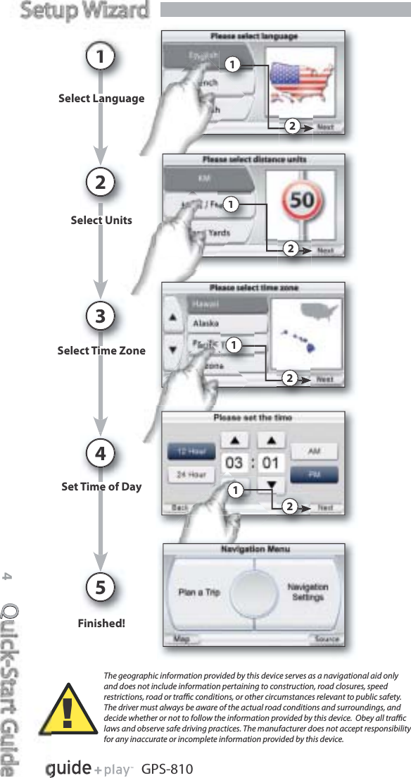 Quick-Start Guide4GPS-810s ed!Finished!Se ect a guageaSelect LanguageSe ect U tstSelect UnitsSe ect e o eSelect Time ZoneSet e o DayeSet Time of Day1234522221111The geographic information provided by this device serves as a navigational aid only and does not include information pertaining to construction, road closures, speed restrictions, road or traﬃc conditions, or other circumstances relevant to public safety. The driver must always be aware of the actual road conditions and surroundings, and decide whether or not to follow the information provided by this device.  Obey all traﬃc laws and observe safe driving practices. The manufacturer does not accept responsibility for any inaccurate or incomplete information provided by this device.!