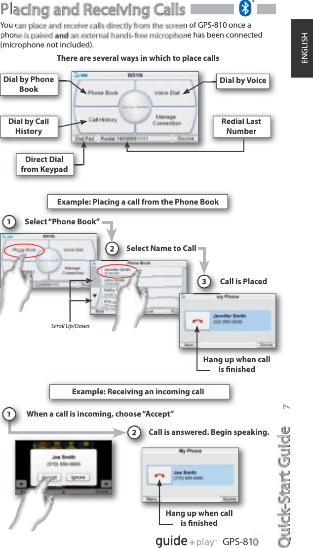 Quick-Start GuideQuickStartiGuidee7GPS-81ENGLISHPlaPlaYou can place and receive calls directly from the screen of GPS-810 once aphone is paired an external hands-free microphone has been connected(microphone not included). Dial by PhoneBookDial by VoiceDial by CallHistoryRedial LastNumberDirect Dialfrom KeypadExample: Placing a call from the Phone BookSelect “Phone Book”1Select Name to CallS2Call is Placed3Hang up when callis ﬁnishedExample: Receiving an incoming callWhen a call is incoming, choose “Accept”Call is answered. Begin speaking.2Scroll Up/Down1Hang up when call is ﬁnishedThere are several ways in which to place calls