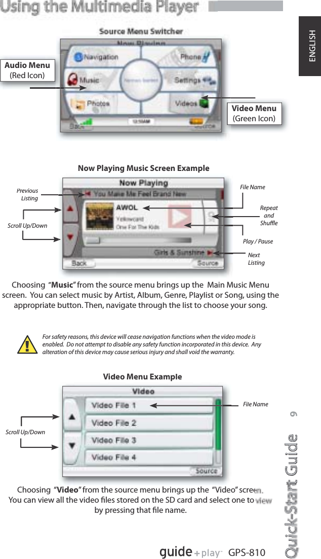 Quick-Start GuideQuicktGuidee9GPS-810ENGLISHVideo Menu(Green Icon)Choosing  “Music” from the source menu brings up the  Main Music Menuscreen.  You can select music by Artist, Album, Genre, Playlist or Song, using theappropriate button. Then, navigate through the list to choose your song.Choosing  “Video” from the source menu brings up the  “Video” screeYou can view all the video ﬁles stored on the SD card and select one to by pressing that ﬁle name.Now Playing Music Screen ExampleVideo Menu ExampleNextListingRepeatandShuﬄeScroll Up/DownScroll Up/DownFile NameFile Name!For safety reasons, this device will cease navigation functions when the video mode isenabled.  Do not attempt to disable any safety function incorporated in this device.  Any alteration of this device may cause serious injury and shall void the warranty.Audio Menu(Red Icon)PreviousListingPlay / Pause