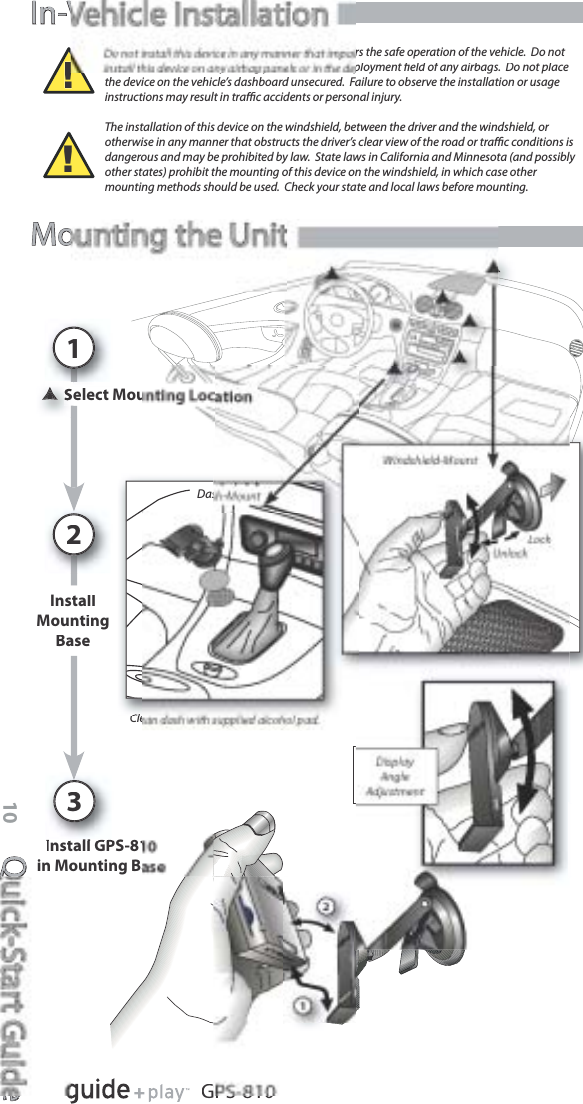 Quick-Start GuideQe10GPS-810In-VIn-Velect Mou1Install GPS-81in Mounting BaDasInstallMountingBase2Cle!rs the safe operation of the vehicle.  Do not install this device on any airbag panels or in the deployment ﬁeld of any airbags.  Do not placethe device on the vehicle’s dashboard unsecured.  Failure to observe the installation or usageinstructions may result in traﬃc accidents or personal injury.The installation of this device on the windshield, between the driver and the windshield, or otherwise in any manner that obstructs the driver’s clear view of the road or traﬃc conditions isdangerous and may be prohibited by law.  State laws in California and Minnesota (and possibly other states) prohibit the mounting of this device on the windshield, in which case other mounting methods should be used.  Check your state and local laws before mounting.!Mounting the Unit3