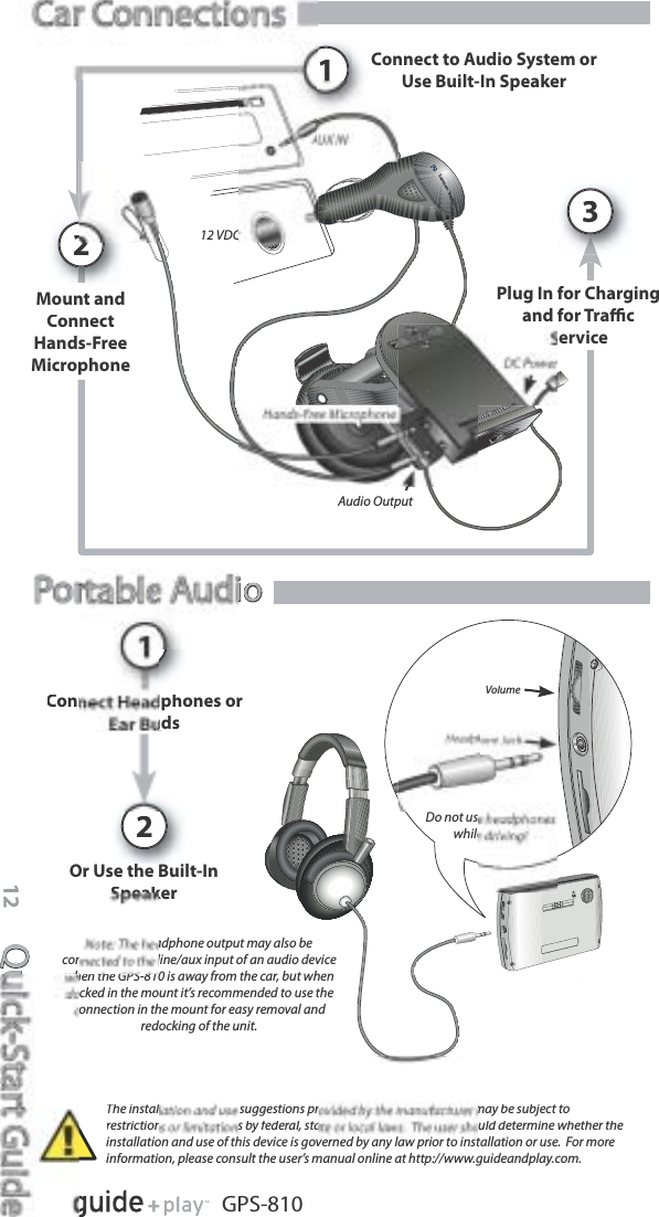 Quick-Start Guide12GPS-810VolumeDo not uswhileioio2Connect Headphones orudsOr Use the Built-InSpeakerThe installation and use suggestions provided by the manufacturer may be subject torestrictions or limitations by federal, state or local laws.  The user should determine whether theinstallation and use of this device is governed by any law prior to installation or use.  For moreinformation, please consult the user’s manual online at http://www.guideandplay.com.!Note: The headphone output may also be connected to the line/aux input of an audio device when the GPS-810 is away from the car, but when docked in the mount it’s recommended to use the connection in the mount for easy removal and redocking of the unit.pAudio Output12 VDCConnect to Audio System orUse Built-In SpeakerPlug In for Chargingand for TraﬃcService31Mount andConnectHands-FreeMicrophone2