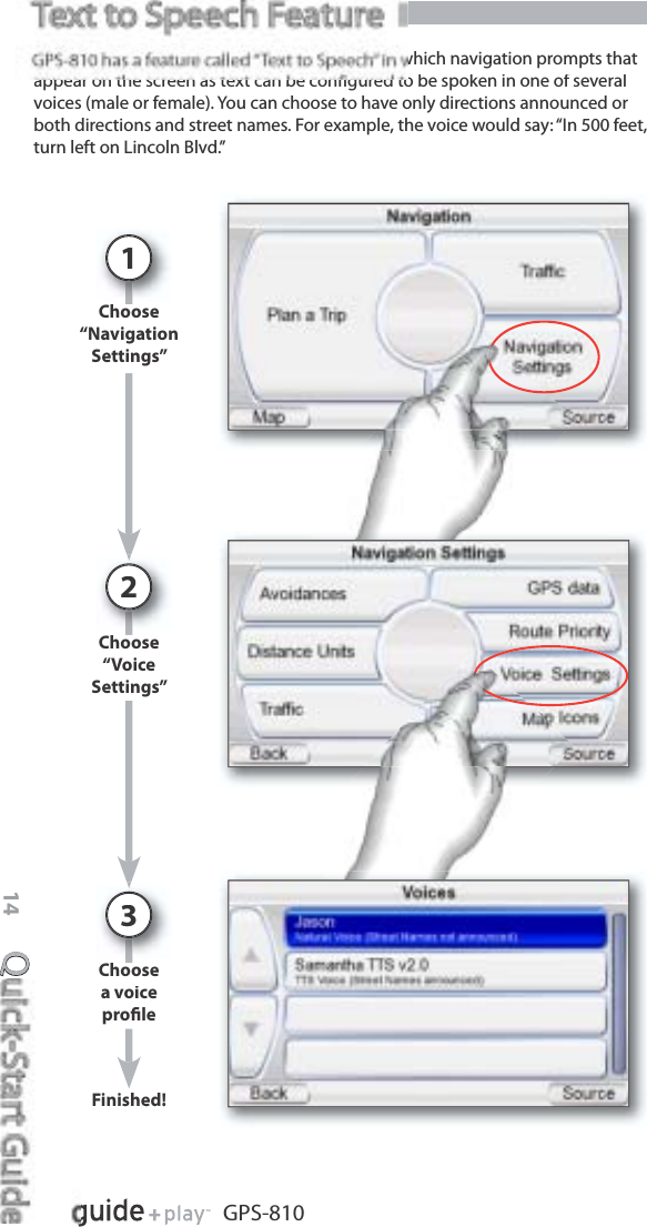 Quick-Start Guide14GPS-810Choose“NavigationSettings”1which navigation prompts thatappear on the screen as text can be conﬁgured to be spoken in one of severalvoices (male or female). You can choose to have only directions announced orboth directions and street names. For example, the voice would say: “In 500 feet,turn left on Lincoln Blvd.”Choose“VoiceSettings”2Choosea voiceproﬁle3s ed!Finished!