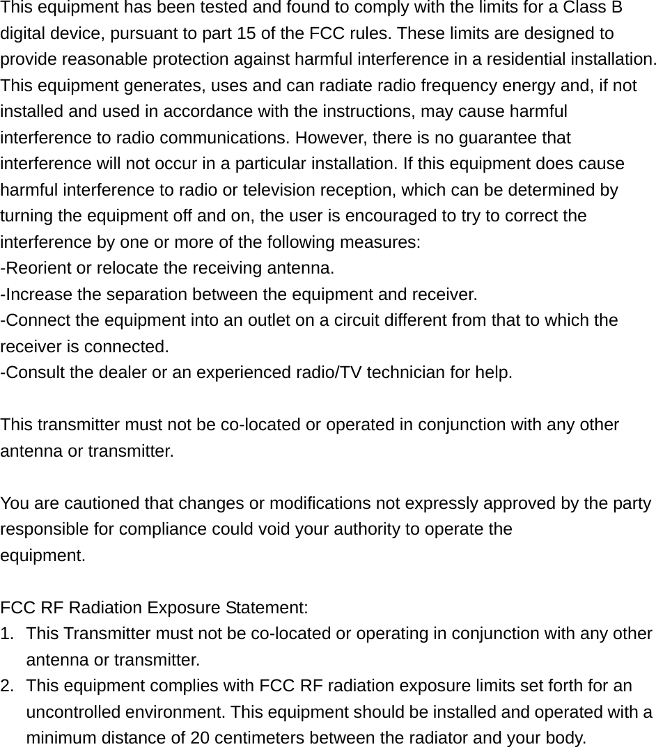 This equipment has been tested and found to comply with the limits for a Class B digital device, pursuant to part 15 of the FCC rules. These limits are designed to provide reasonable protection against harmful interference in a residential installation. This equipment generates, uses and can radiate radio frequency energy and, if not installed and used in accordance with the instructions, may cause harmful interference to radio communications. However, there is no guarantee that interference will not occur in a particular installation. If this equipment does cause harmful interference to radio or television reception, which can be determined by turning the equipment off and on, the user is encouraged to try to correct the interference by one or more of the following measures:   -Reorient or relocate the receiving antenna. -Increase the separation between the equipment and receiver. -Connect the equipment into an outlet on a circuit different from that to which the receiver is connected. -Consult the dealer or an experienced radio/TV technician for help.  This transmitter must not be co-located or operated in conjunction with any other antenna or transmitter.  You are cautioned that changes or modifications not expressly approved by the party responsible for compliance could void your authority to operate the equipment.  FCC RF Radiation Exposure Statement:   1.  This Transmitter must not be co-located or operating in conjunction with any other antenna or transmitter. 2.  This equipment complies with FCC RF radiation exposure limits set forth for an uncontrolled environment. This equipment should be installed and operated with a minimum distance of 20 centimeters between the radiator and your body.      