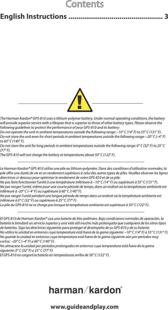 Contentswww.guideandplay.comThe Harman Kardon® GPS-810 uses a lithium-polymer battery. Under normal operating conditions, the battery will provide superior service with a lifespan that is superior to those of other battery types. Please observe the following guidelines to protect the performance of your GPS-810 and its battery:Do not operate the unit in ambient temperatures outside the following range: –10° C (14° F) to 55° C (131° F).Do not store the unit even for short periods in ambient temperatures outside the following range: –20° C (–4° F) to 60° C (140° F).Do not store the unit for long periods in ambient temperatures outside the following range: 0° C (32° F) to 25° C (77° F).The GPS-810 will not charge the battery at temperatures above 50° C (122° F).Le Harman Kardon® GPS-810 utilise une pile au lithium-polymère. Dans des conditions d’utilisation normales, la pile oﬀre une durée de vie et un rendement supérieurs à celui des autres types de piles. Veuillez observer les lignes directrices ci-dessous pour optimiser le rendement de votre GPS-810 et de sa pile:Ne pas faire fonctionner l’unité à une température inférieure à –10° C (14° F) ou supérieure à 55° C (131° F).Ne pas ranger l’unité, même pour une courte période de temps, dans un endroit où la température ambiante est inférieure à -20° C (–4° F) ou supérieure à 60° C (140° F).Ne pas ranger l’unité pendant une longue période de temps dans un endroit où la température ambiante est inférieure à 0° C (32° F) ou supérieure à 25° C (77° F).La pile du GPS-810 ne se charge pas lorsque la température ambiante est supérieure à 50° C (122° F).El GPS-810 de Harman Kardon® usa una batería de litio-polímero. Bajo condiciones normales de operación, la batería le brindará un servicio superior y una vida útil mucho más prolongada que cualquiera de los otros tipos de baterías. Siga las directrices siguientes para proteger el desempeño de su GPS-810 y de su batería:No utilice la unidad en entornos cuya temperatura está fuera de la gama siguiente: –10° C (14° F) a 55° C (131° F).No guarde la unidad en entornos cuya temperatura está fuera de la gama siguiente aún por periodos muy cortos: –20° C (–4° F) a 60° C (140° F).No almacene la unidad por periodos prolongados en entornos cuya temperatura está fuera de la gama siguiente: 0° C (32° F) a 25° C (77° F).El GPS-810 no cargará la batería en temperaturas arriba de 50° C (122° F).!English Instructions ................................................ 3