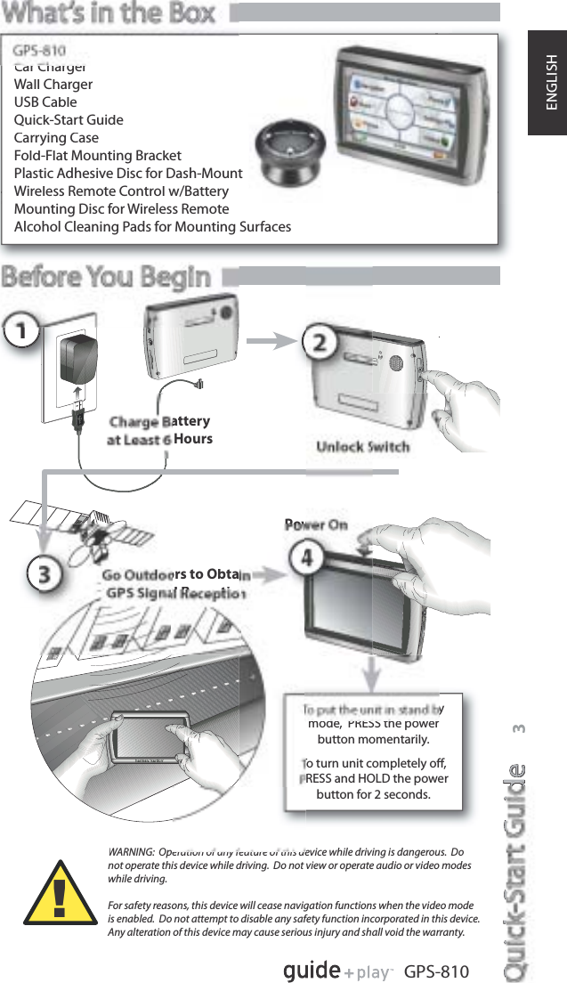 Quick-Start GuideQikSGidee3GPS-810ENGLISHPow1atteryHoursors to ObtalR tiWARNING:  Operation of any feature of this device while driving is dangerous.  Donot operate this device while driving.  Do not view or operate audio or video modeswhile driving.For safety reasons, this device will cease navigation functions when the video modeis enabled.  Do not attempt to disable any safety function incorporated in this device. Any alteration of this device may cause serious injury and shall void the warranty.!Car ChargerWall ChargerUSB CableQuick-Start GuideCarrying CaseFold-Flat Mounting BracketPlastic Adhesive Disc for Dash-MountWireless Remote Control w/BatteryMounting Disc for Wireless RemoteAlcohol Cleaning Pads for Mounting Surfacesymode,  PRESS the powerbutton momentarily.To turn unit completely oﬀ,RESS and HOLD the powerbutton for 2 seconds.