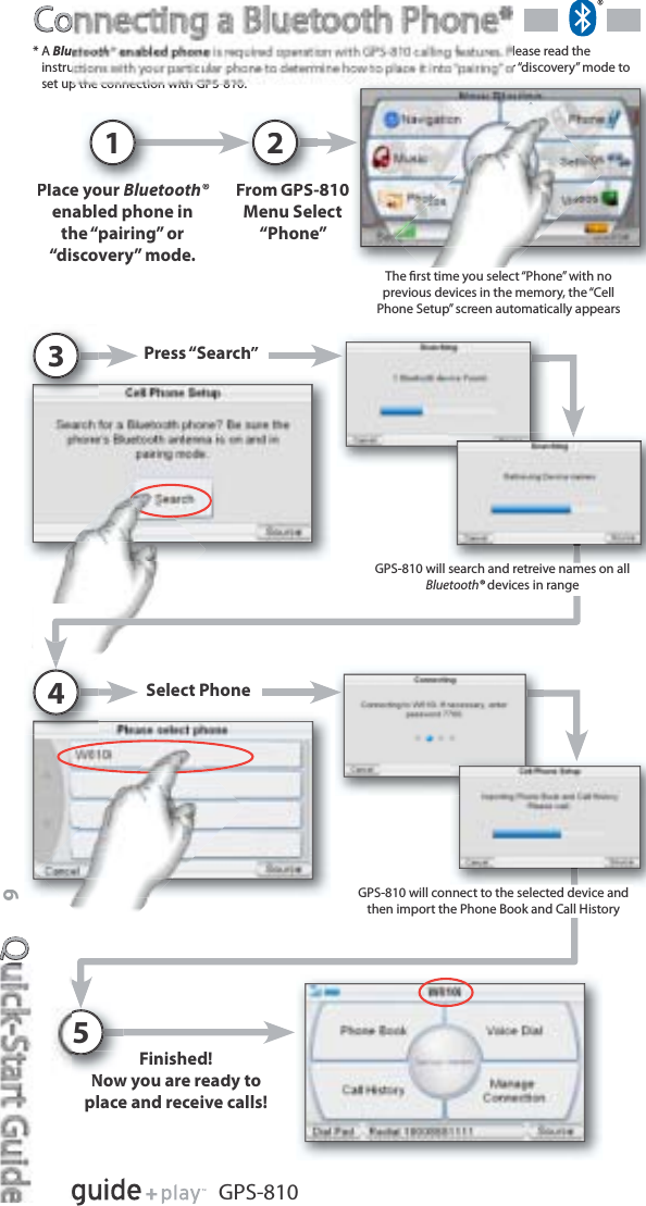 QQ6GPS-810CoCoFrom GPS-810Menu Select“Phone”2Place yourBluetooth® enabled phone inthe “pairing” or“discovery” mode.1*ABlulease read theinstructions with your particular phone to determine how to place it into “pairing” or “discovery” mode toset up the connection with GPS-810.Press “Search”3Select Phone4GPS-810 will connect to the selected device andthen import the Phone Book and Call HistoryFinished!Now you are ready toplace and receive calls!5The ﬁrst time you select “Phone” with noprevious devices in the memory, the “CellPhone Setup” screen automatically appearsGPS-810 will search and retreive names on allBluetooth® devices in range®