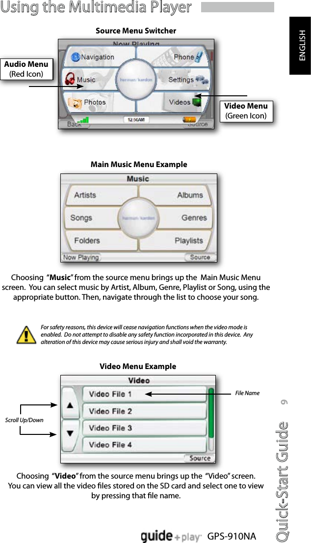 Quick-Start Guide 9GPS-910NAENGLISHVideo Menu(Green Icon)Using the Multimedia PlayerSource Menu SwitcherChoosing  “Music” from the source menu brings up the  Main Music Menu screen.  You can select music by Artist, Album, Genre, Playlist or Song, using the appropriate button. Then, navigate through the list to choose your song.Choosing  “Video” from the source menu brings up the  “Video” screen.  You can view all the video les stored on the SD card and select one to view  by pressing that le name.Main Music Menu Example Video Menu ExampleScroll Up/DownFile NameFor safety reasons, this device will cease navigation functions when the video mode is enabled.  Do not attempt to disable any safety function incorporated in this device.  Any alteration of this device may cause serious injury and shall void the warranty.Audio Menu(Red Icon)