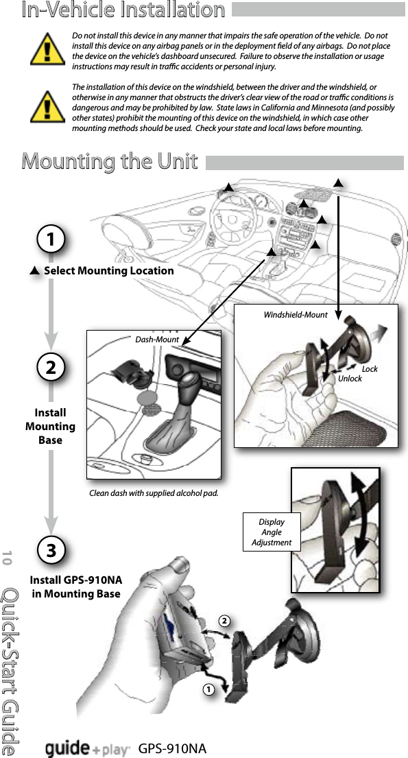 Quick-Start Guide10GPS-910NAIn-Vehicle InstallationSelect Mounting Location1Install GPS-910NA  in Mounting BaseDash-MountInstall Mounting Base221Display AngleAdjustmentWindshield-MountLockUnlockClean dash with supplied alcohol pad.Do not install this device in any manner that impairs the safe operation of the vehicle.  Do not install this device on any airbag panels or in the deployment eld of any airbags.  Do not place the device on the vehicle’s dashboard unsecured.  Failure to observe the installation or usage instructions may result in trac accidents or personal injury.The installation of this device on the windshield, between the driver and the windshield, or otherwise in any manner that obstructs the driver’s clear view of the road or trac conditions is dangerous and may be prohibited by law.  State laws in California and Minnesota (and possibly other states) prohibit the mounting of this device on the windshield, in which case other mounting methods should be used.  Check your state and local laws before mounting.Mounting the Unit3