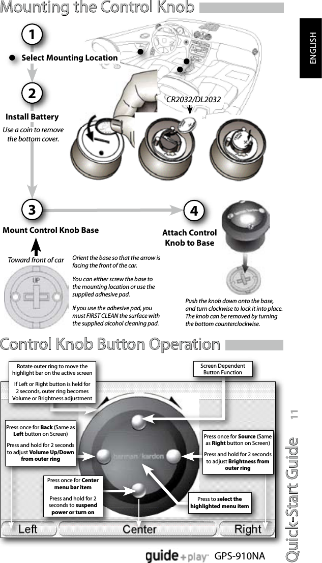 Quick-Start Guide 11GPS-910NAENGLISHCR2032/DL2032Use a coin to remove the bottom cover.Push the knob down onto the base, and turn clockwise to lock it into place. The knob can be removed by turning the bottom counterclockwise.Orient the base so that the arrow is facing the front of the car.You can either screw the base to the mounting location or use the supplied adhesive pad.If you use the adhesive pad, you must FIRST CLEAN the surface with the supplied alcohol cleaning pad.Toward front of carControl Knob Button OperationMounting the Control KnobSelect Mounting Location1Install Battery2Mount Control Knob Base3Attach ControlKnob to Base4Press once for Center menu bar itemPress and hold for 2 seconds to suspend power or turn onScreen Dependent Button FunctionPress to select the highlighted menu itemRotate outer ring to move the highlight bar on the active screenIf Left or Right button is held for 2 seconds, outer ring becomes Volume or Brightness adjustmentPress once for Back (Same as Left button on Screen)Press and hold for 2 seconds to adjust Volume Up/Down from outer ringPress once for Source (Same as Right button on Screen)Press and hold for 2 seconds to adjust Brightness from  outer ring