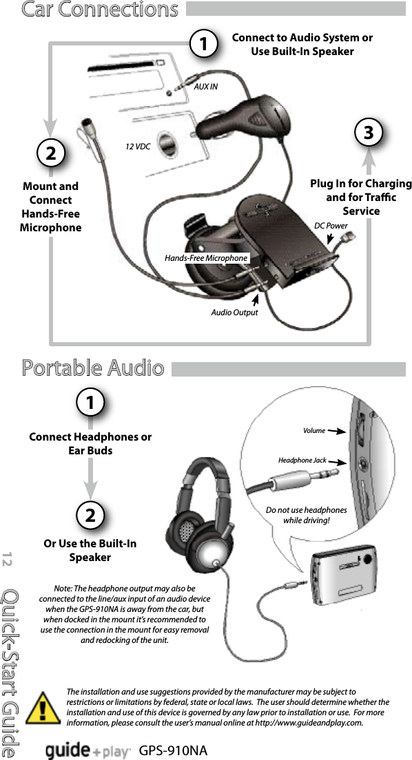 Quick-Start Guide12GPS-910NAVolumeHeadphone JackDo not use headphones while driving!Car ConnectionsPortable Audio12Connect Headphones or Ear BudsOr Use the Built-In SpeakerThe installation and use suggestions provided by the manufacturer may be subject to restrictions or limitations by federal, state or local laws.  The user should determine whether the installation and use of this device is governed by any law prior to installation or use.  For more information, please consult the user’s manual online at http://www.guideandplay.com.Note: The headphone output may also be connected to the line/aux input of an audio device when the GPS-910NA is away from the car, but when docked in the mount it’s recommended to use the connection in the mount for easy removal and redocking of the unit.Hands-Free MicrophoneAudio Output12 VDCAUX INConnect to Audio System or Use Built-In SpeakerPlug In for Chargingand for Trac Service31Mount and Connect Hands-Free Microphone2DC Power