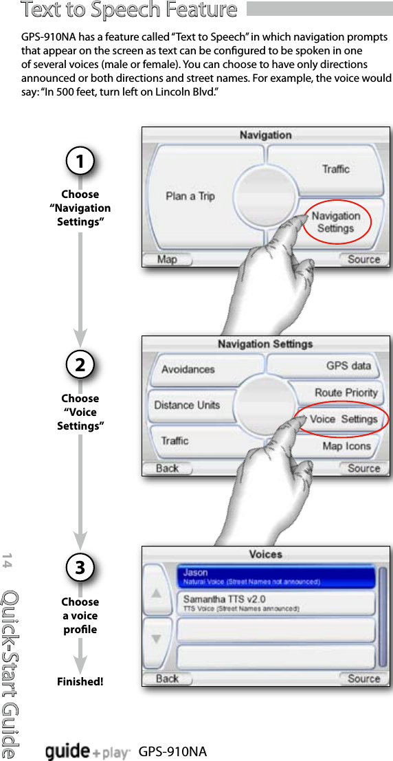 Quick-Start Guide14GPS-910NAText to Speech FeatureChoose “Navigation Settings”1GPS-910NA has a feature called “Text to Speech” in which navigation prompts that appear on the screen as text can be congured to be spoken in one of several voices (male or female). You can choose to have only directions announced or both directions and street names. For example, the voice would say: “In 500 feet, turn left on Lincoln Blvd.”Choose “Voice Settings”2Choose a voice prole3Finished!