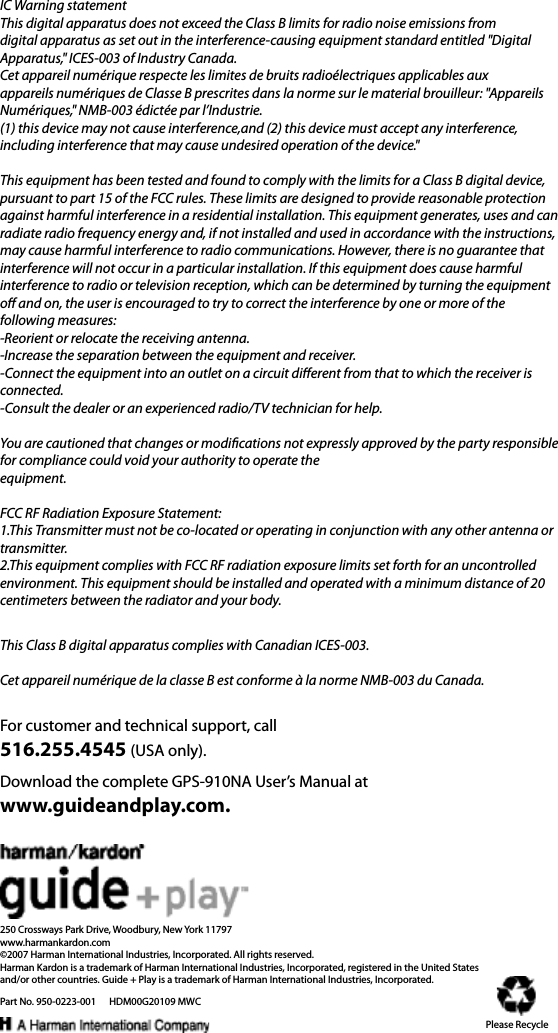 For customer and technical support, call516.255.4545 (USA only).250 Crossways Park Drive, Woodbury, New York 11797www.harmankardon.com©2007 Harman International Industries, Incorporated. All rights reserved.Harman Kardon is a trademark of Harman International Industries, Incorporated, registered in the United States and/or other countries. Guide + Play is a trademark of Harman International Industries, Incorporated.Part No. 950-0223-001      HDM00G20109 MWCDownload the complete GPS-910NA User’s Manual at www.guideandplay.com.Please RecycleThis Class B digital apparatus complies with Canadian ICES-003.Cet appareil numérique de la classe B est conforme à la norme NMB-003 du Canada.IC Warning statementThis digital apparatus does not exceed the Class B limits for radio noise emissions from digital apparatus as set out in the interference-causing equipment standard entitled &quot;Digital Apparatus,&quot; ICES-003 of Industry Canada. Cet appareil numérique respecte les limites de bruits radioélectriques applicables aux appareils numériques de Classe B prescrites dans la norme sur le material brouilleur: &quot;Appareils Numériques,&quot; NMB-003 édictée par l’Industrie.(1) this device may not cause interference,and (2) this device must accept any interference, including interference that may cause undesired operation of the device.&quot;This equipment has been tested and found to comply with the limits for a Class B digital device, pursuant to part 15 of the FCC rules. These limits are designed to provide reasonable protection against harmful interference in a residential installation. This equipment generates, uses and can radiate radio frequency energy and, if not installed and used in accordance with the instructions, may cause harmful interference to radio communications. However, there is no guarantee that interference will not occur in a particular installation. If this equipment does cause harmful interference to radio or television reception, which can be determined by turning the equipment o and on, the user is encouraged to try to correct the interference by one or more of the following measures: -Reorient or relocate the receiving antenna.-Increase the separation between the equipment and receiver.-Connect the equipment into an outlet on a circuit dierent from that to which the receiver is connected.-Consult the dealer or an experienced radio/TV technician for help.You are cautioned that changes or modications not expressly approved by the party responsible for compliance could void your authority to operate theequipment.FCC RF Radiation Exposure Statement: 1.This Transmitter must not be co-located or operating in conjunction with any other antenna or transmitter.2.This equipment complies with FCC RF radiation exposure limits set forth for an uncontrolled environment. This equipment should be installed and operated with a minimum distance of 20 centimeters between the radiator and your body.