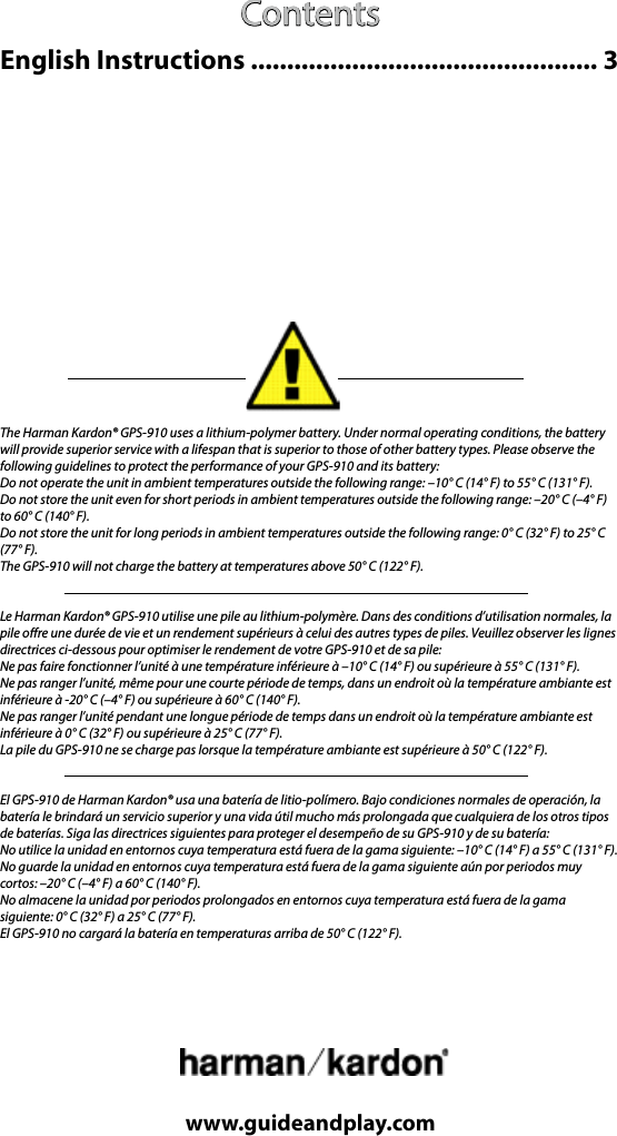 Contentswww.guideandplay.comThe Harman Kardon® GPS-910 uses a lithium-polymer battery. Under normal operating conditions, the battery will provide superior service with a lifespan that is superior to those of other battery types. Please observe the following guidelines to protect the performance of your GPS-910 and its battery:Do not operate the unit in ambient temperatures outside the following range: –10° C (14° F) to 55° C (131° F).Do not store the unit even for short periods in ambient temperatures outside the following range: –20° C (–4° F) to 60° C (140° F).Do not store the unit for long periods in ambient temperatures outside the following range: 0° C (32° F) to 25° C (77° F).The GPS-910 will not charge the battery at temperatures above 50° C (122° F).Le Harman Kardon® GPS-910 utilise une pile au lithium-polymère. Dans des conditions d’utilisation normales, la pile ore une durée de vie et un rendement supérieurs à celui des autres types de piles. Veuillez observer les lignes directrices ci-dessous pour optimiser le rendement de votre GPS-910 et de sa pile:Ne pas faire fonctionner l’unité à une température inférieure à –10° C (14° F) ou supérieure à 55° C (131° F).Ne pas ranger l’unité, même pour une courte période de temps, dans un endroit où la température ambiante est inférieure à -20° C (–4° F) ou supérieure à 60° C (140° F).Ne pas ranger l’unité pendant une longue période de temps dans un endroit où la température ambiante est inférieure à 0° C (32° F) ou supérieure à 25° C (77° F).La pile du GPS-910 ne se charge pas lorsque la température ambiante est supérieure à 50° C (122° F).El GPS-910 de Harman Kardon® usa una batería de litio-polímero. Bajo condiciones normales de operación, la batería le brindará un servicio superior y una vida útil mucho más prolongada que cualquiera de los otros tipos de baterías. Siga las directrices siguientes para proteger el desempeño de su GPS-910 y de su batería:No utilice la unidad en entornos cuya temperatura está fuera de la gama siguiente: –10° C (14° F) a 55° C (131° F).No guarde la unidad en entornos cuya temperatura está fuera de la gama siguiente aún por periodos muy cortos: –20° C (–4° F) a 60° C (140° F).No almacene la unidad por periodos prolongados en entornos cuya temperatura está fuera de la gama siguiente: 0° C (32° F) a 25° C (77° F).El GPS-910 no cargará la batería en temperaturas arriba de 50° C (122° F).English Instructions ................................................ 3