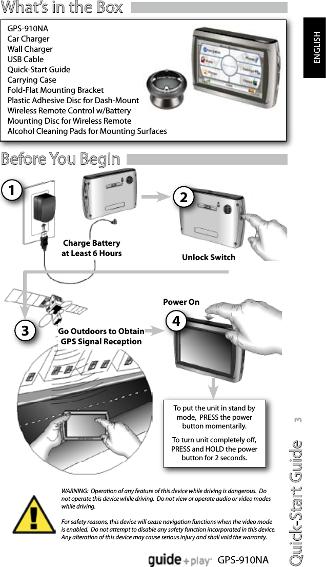 Quick-Start Guide 3GPS-910NAENGLISHBefore You Begin42Unlock SwitchPower On31Charge Battery at Least 6 HoursGo Outdoors to Obtain GPS Signal ReceptionWhat’s in the BoxWARNING:  Operation of any feature of this device while driving is dangerous.  Do not operate this device while driving.  Do not view or operate audio or video modes while driving.For safety reasons, this device will cease navigation functions when the video mode is enabled.  Do not attempt to disable any safety function incorporated in this device.  Any alteration of this device may cause serious injury and shall void the warranty.GPS-910NACar ChargerWall ChargerUSB CableQuick-Start GuideCarrying CaseFold-Flat Mounting Bracket Plastic Adhesive Disc for Dash-MountWireless Remote Control w/BatteryMounting Disc for Wireless RemoteAlcohol Cleaning Pads for Mounting SurfacesTo put the unit in stand by mode,  PRESS the power button momentarily.To turn unit completely o, PRESS and HOLD the power button for 2 seconds.