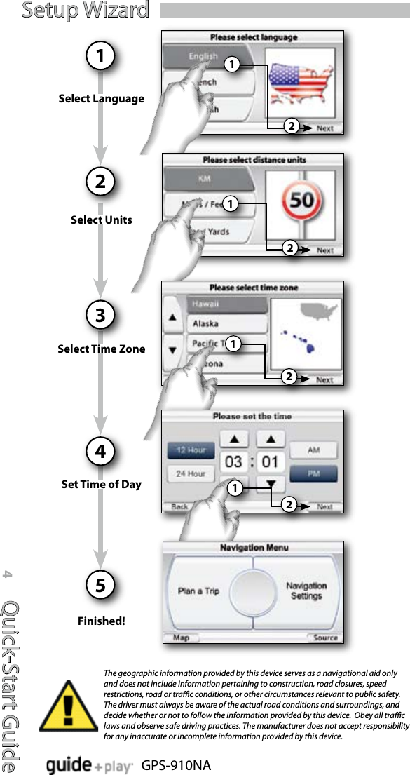 Quick-Start Guide4GPS-910NASetup WizardFinished!Select LanguageSelect UnitsSelect Time ZoneSet Time of Day1234522221111The geographic information provided by this device serves as a navigational aid only and does not include information pertaining to construction, road closures, speed restrictions, road or trac conditions, or other circumstances relevant to public safety.  The driver must always be aware of the actual road conditions and surroundings, and decide whether or not to follow the information provided by this device.  Obey all trac laws and observe safe driving practices. The manufacturer does not accept responsibility for any inaccurate or incomplete information provided by this device.