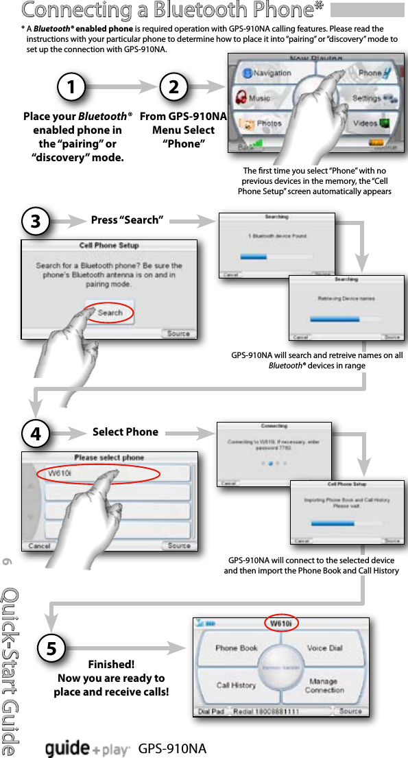 Quick-Start Guide6GPS-910NAConnecting a Bluetooth Phone*From GPS-910NA Menu Select “Phone”2Place your Bluetooth® enabled phone in the “pairing” or “discovery” mode.1*  A Bluetooth® enabled phone is required operation with GPS-910NA calling features. Please read the instructions with your particular phone to determine how to place it into “pairing” or “discovery” mode to set up the connection with GPS-910NA.Press “Search”3Select Phone4GPS-910NA will connect to the selected device and then import the Phone Book and Call HistoryFinished!Now you are ready to place and receive calls!5The rst time you select “Phone” with no previous devices in the memory, the “Cell Phone Setup” screen automatically appears GPS-910NA will search and retreive names on all Bluetooth® devices in range