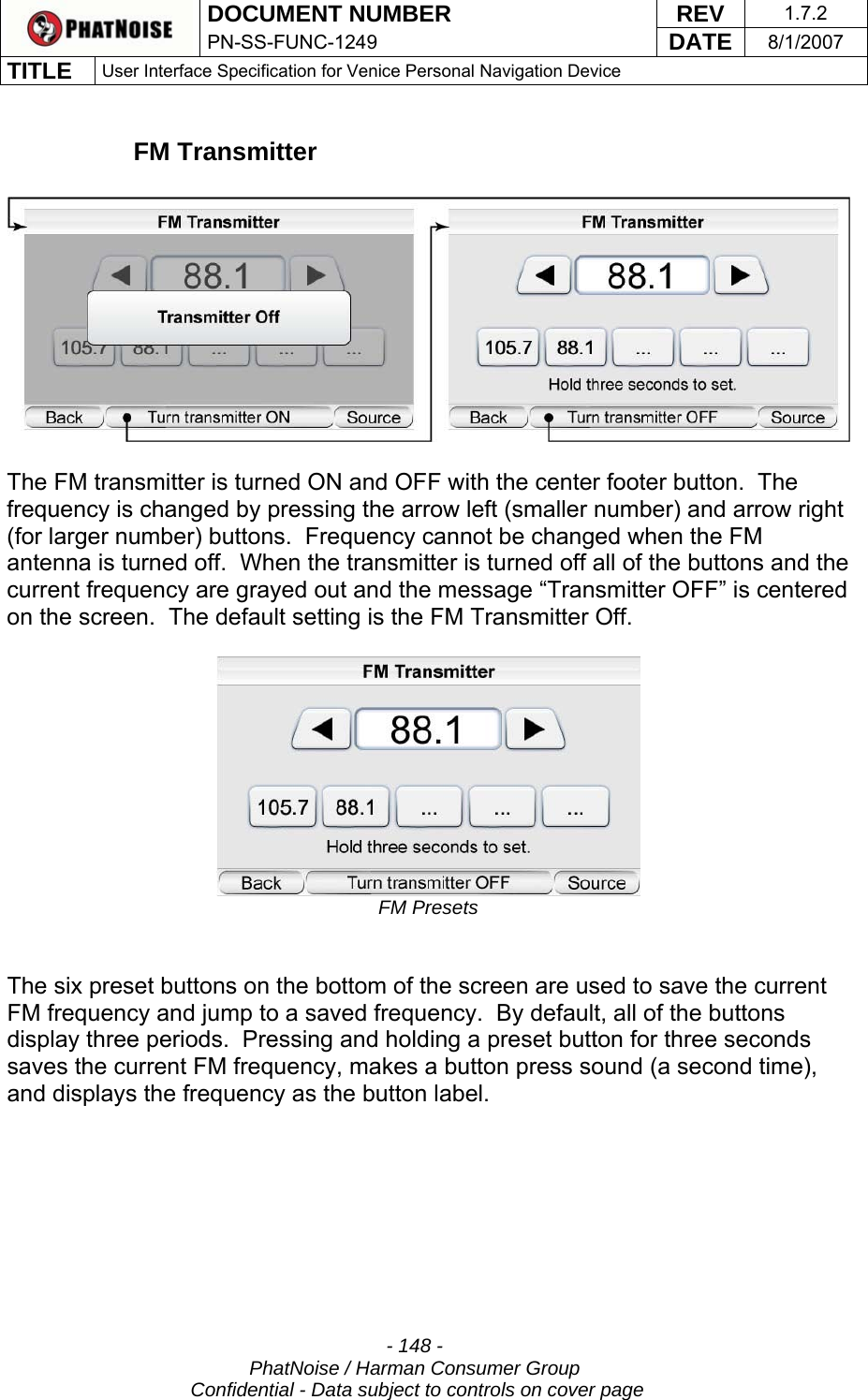 DOCUMENT NUMBER  REV  1.7.2  PN-SS-FUNC-1249  DATE 8/1/2007 TITLE User Interface Specification for Venice Personal Navigation Device  - 148 - PhatNoise / Harman Consumer Group  Confidential - Data subject to controls on cover page      FM Transmitter    The FM transmitter is turned ON and OFF with the center footer button.  The frequency is changed by pressing the arrow left (smaller number) and arrow right (for larger number) buttons.  Frequency cannot be changed when the FM antenna is turned off.  When the transmitter is turned off all of the buttons and the current frequency are grayed out and the message “Transmitter OFF” is centered on the screen.  The default setting is the FM Transmitter Off.   FM Presets   The six preset buttons on the bottom of the screen are used to save the current FM frequency and jump to a saved frequency.  By default, all of the buttons display three periods.  Pressing and holding a preset button for three seconds saves the current FM frequency, makes a button press sound (a second time), and displays the frequency as the button label.   