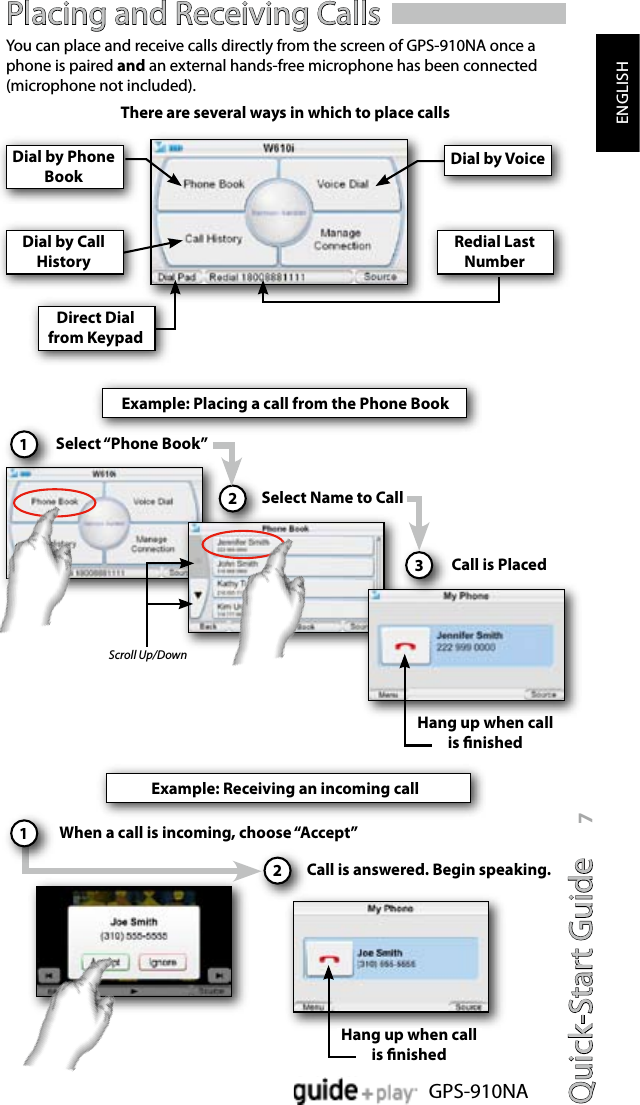 Quick-Start Guide 7GPS-910NAENGLISHPlacing and Receiving CallsYou can place and receive calls directly from the screen of GPS-910NA once a phone is paired and an external hands-free microphone has been connected (microphone not included).  Dial by Phone BookDial by VoiceDial by Call HistoryRedial Last NumberDirect Dial from KeypadExample: Placing a call from the Phone BookSelect “Phone Book”1Select Name to Call2Call is Placed3Hang up when call is nishedExample: Receiving an incoming callWhen a call is incoming, choose “Accept”Call is answered. Begin speaking.2Scroll Up/Down1Hang up when call is nishedThere are several ways in which to place calls