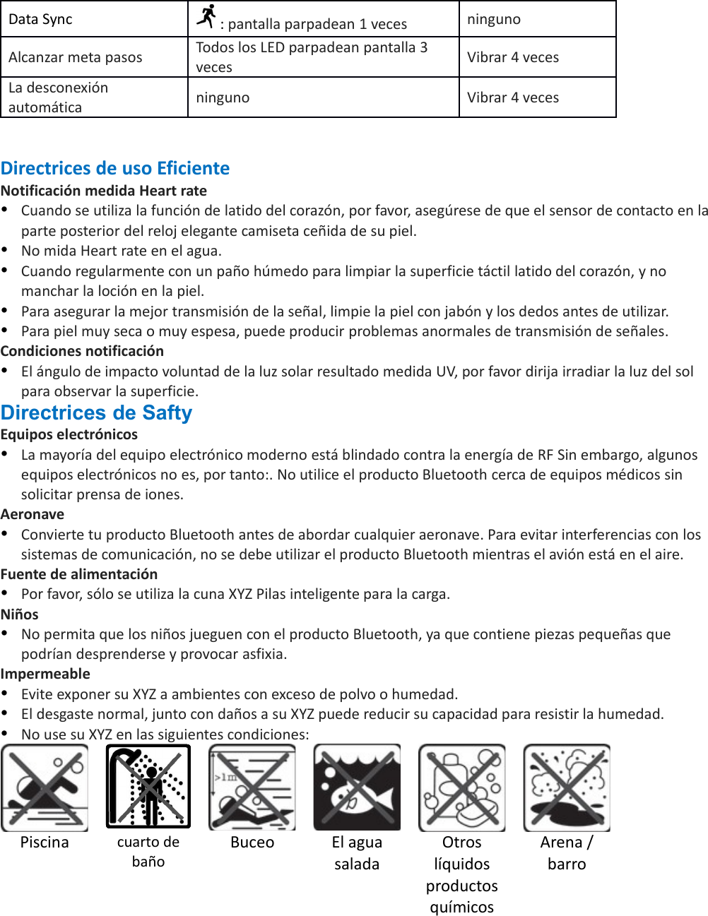Data Sync  : pantalla parpadean 1 veces ningunoAlcanzar meta pasos Todos los LED parpadean pantalla 3 veces Vibrar 4 vecesLa desconexión automática ninguno Vibrar 4 vecesDirectrices de uso EficienteNotificación medida Heart rateCuando se utiliza la función de latido del corazón, por favor, asegúrese de que el sensor de contacto en laparte posterior del reloj elegante camiseta ceñida de su piel.No mida Heart rate en el agua.Cuando regularmente con un paño húmedo para limpiar la superficie táctil latido del corazón, y no manchar la loción en la piel.Para asegurar la mejor transmisión de la señal, limpie la piel con jabón y los dedos antes de utilizar.Para piel muy seca o muy espesa, puede producir problemas anormales de transmisión de señales.Condiciones notificaciónEl ángulo de impacto voluntad de la luz solar resultado medida UV, por favor dirija irradiar la luz del sol para observar la superficie.Directrices de SaftyEquipos electrónicos La mayoría del equipo electrónico moderno está blindado contra la energía de RF Sin embargo, algunos equipos electrónicos no es, por tanto:. No utilice el producto Bluetooth cerca de equipos médicos sin solicitar prensa de iones.AeronaveConvierte tu producto Bluetooth antes de abordar cualquier aeronave. Para evitar interferencias con los sistemas de comunicación, no se debe utilizar el producto Bluetooth mientras el avión está en el aire.Fuente de alimentaciónPor favor, sólo se utiliza la cuna XYZ Pilas inteligente para la carga.NiñosNo permita que los niños jueguen con el producto Bluetooth, ya que contiene piezas pequeñas que podrían desprenderse y provocar asfixia.ImpermeableEvite exponer su XYZ a ambientes con exceso de polvo o humedad.El desgaste normal, junto con daños a su XYZ puede reducir su capacidad para resistir la humedad.No use su XYZ en las siguientes condiciones:Piscina cuarto debañoBuceo El aguasaladaOtroslíquidosproductosquímicosArena /barro
