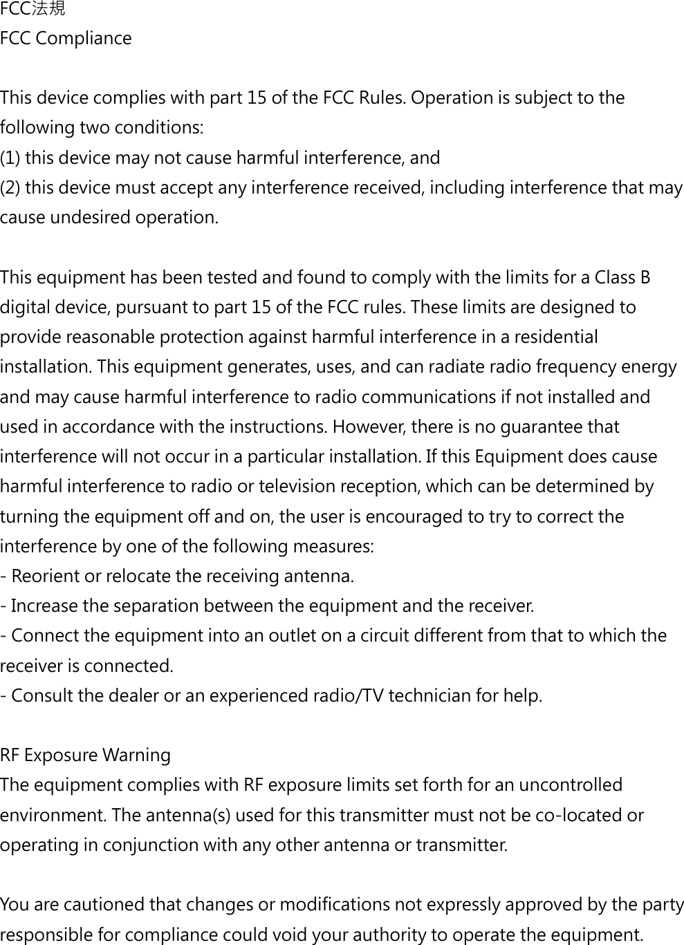 FCC法規FCC ComplianceThis device complies with part 15 of the FCC Rules. Operation is subject to the following two conditions: (1) this device may not cause harmful interference, and (2) this device must accept any interference received, including interference that may cause undesired operation. This equipment has been tested and found to comply with the limits for a Class B digital device, pursuant to part 15 of the FCC rules. These limits are designed to provide reasonable protection against harmful interference in a residential installation. This equipment generates, uses, and can radiate radio frequency energy and may cause harmful interference to radio communications if not installed and used in accordance with the instructions. However, there is no guarantee that interference will not occur in a particular installation. If this Equipment does cause harmful interference to radio or television reception, which can be determined by turning the equipment off and on, the user is encouraged to try to correct the interference by one of the following measures:- Reorient or relocate the receiving antenna.- Increase the separation between the equipment and the receiver.- Connect the equipment into an outlet on a circuit different from that to which the receiver is connected.- Consult the dealer or an experienced radio/TV technician for help.RF Exposure Warning The equipment complies with RF exposure limits set forth for an uncontrolled environment. The antenna(s) used for this transmitter must not be co-located or operating in conjunction with any other antenna or transmitter.  You are cautioned that changes or modifications not expressly approved by the party responsible for compliance could void your authority to operate the equipment. 