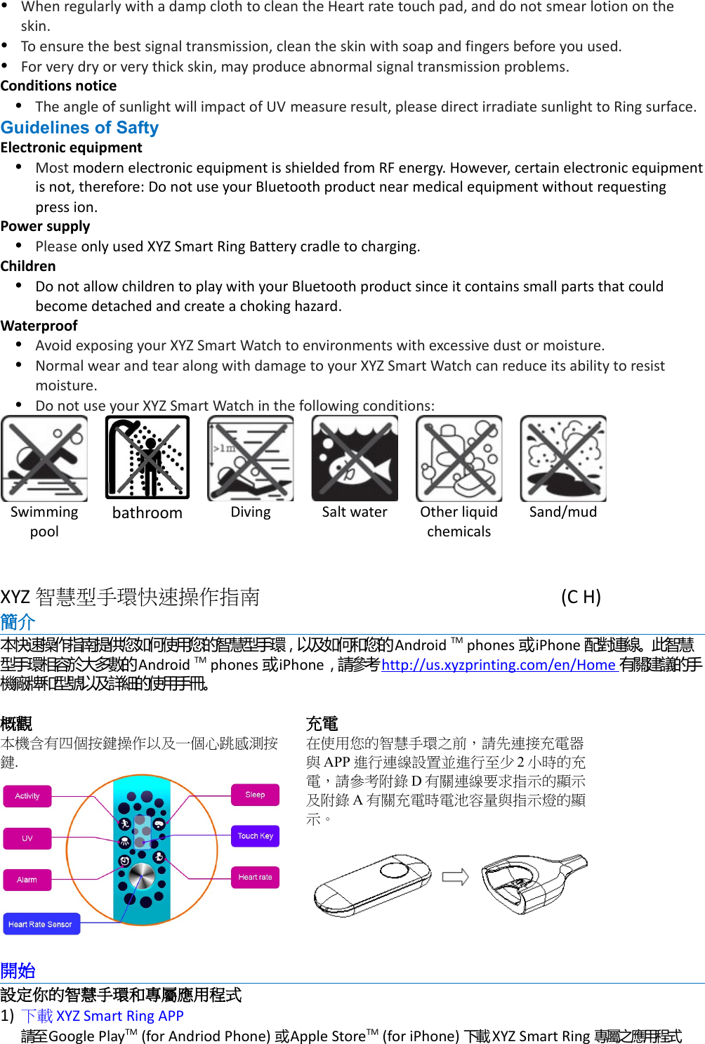 When regularly with a damp cloth to clean the Heart rate touch pad, and do not smear lotion on the skin.To ensure the best signal transmission, clean the skin with soap and fingers before you used.For very dry or very thick skin, may produce abnormal signal transmission problems.Conditions noticeThe angle of sunlight will impact of UV measure result, please direct irradiate sunlight to Ring surface.Guidelines of SaftyElectronic equipmentMost modern electronic equipment is shielded from RF energy. However, certain electronic equipmentis not, therefore: Do not use your Bluetooth product near medical equipment without requesting press ion.Power supplyPlease only used XYZ Smart Ring Battery cradle to charging.ChildrenDo not allow children to play with your Bluetooth product since it contains small parts that could become detached and create a choking hazard.WaterproofAvoid exposing your XYZ Smart Watch to environments with excessive dust or moisture.Normal wear and tear along with damage to your XYZ Smart Watch can reduce its ability to resist moisture.Do not use your XYZ Smart Watch in the following conditions:Swimmingpoolbathroom Diving Salt water Other liquidchemicalsSand/mudXYZ 智慧型手環快速操作指南 (C H)簡介 本快速操作指南提供您如何使用您的智慧型手環，以及如何和您的Android TM phones 或iPhone 配對連線。此智慧型手環相容於大多數的Android TM phones 或iPhone，請參考http://us.xyzprinting.com/en/Home  有關建議的手機廠牌和型號以及詳細的使用手冊。概觀本機含有四個按鍵操作以及一個心跳感測按鍵.充電在使用您的智慧手環之前，請先連接充電器與APP 進行連線設置並進行至少 2小時的充電，請參考附錄 D有關連線要求指示的顯示及附錄 A有關充電時電池容量與指示燈的顯示。開始設定你的智慧手環和專屬應用程式1) 下載 XYZ Smart Ring APP請至Google PlayTM (for Andriod Phone) 或 Apple StoreTM (for iPhone) 下載 XYZ Smart Ring 專屬之應用程式