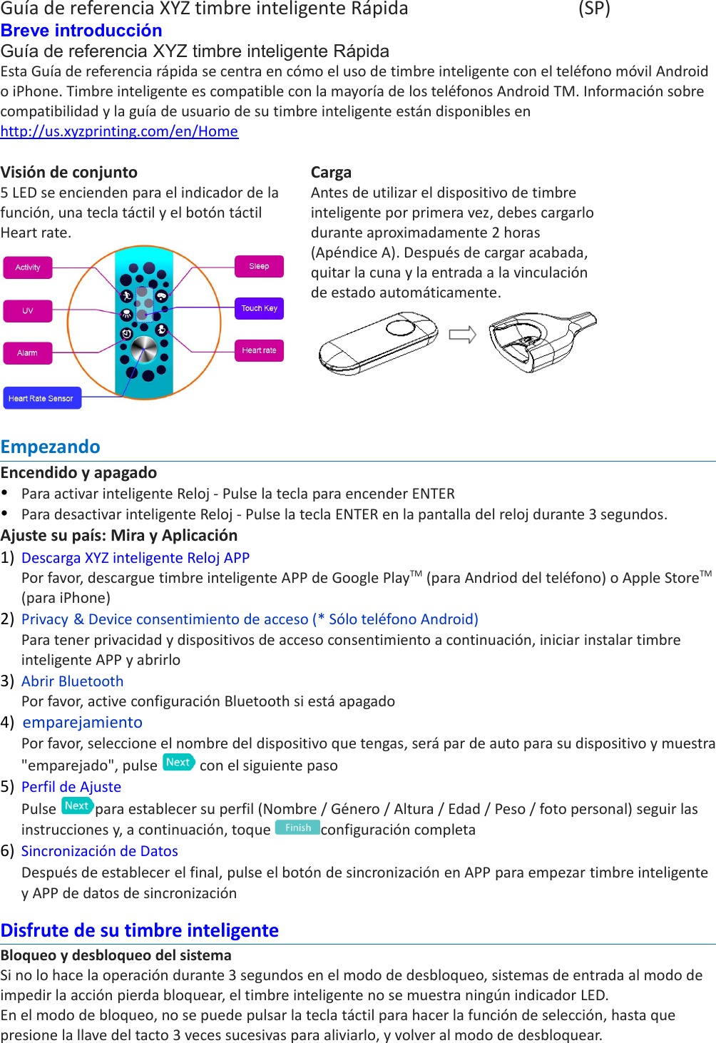 Guía de referencia XYZ timbre inteligente Rápida (SP)Breve introducción Guía de referencia XYZ timbre inteligente RápidaEsta Guía de referencia rápida se centra en cómo el uso de timbre inteligente con el teléfono móvil Android o iPhone. Timbre inteligente es compatible con la mayoría de los teléfonos Android TM. Información sobre compatibilidad y la guía de usuario de su timbre inteligente están disponibles en http://us.xyzprinting.com/en/HomeVisión de conjunto5 LED se encienden para el indicador de la función, una tecla táctil y el botón táctil Heart rate.CargaAntes de utilizar el dispositivo de timbre inteligente por primera vez, debes cargarlo durante aproximadamente 2 horas (Apéndice A). Después de cargar acabada, quitar la cuna y la entrada a la vinculación de estado automáticamente.EmpezandoEncendido y apagadoPara activar inteligente Reloj - Pulse la tecla para encender ENTERPara desactivar inteligente Reloj - Pulse la tecla ENTER en la pantalla del reloj durante 3 segundos.Ajuste su país: Mira y Aplicación1) Descarga XYZ inteligente Reloj APPPor favor, descargue timbre inteligente APP de Google PlayTM (para Andriod del teléfono) o Apple StoreTM (para iPhone)2) Privacy &amp; Device consentimiento de acceso (* Sólo teléfono Android)Para tener privacidad y dispositivos de acceso consentimiento a continuación, iniciar instalar timbre inteligente APP y abrirlo 3) Abrir BluetoothPor favor, active configuración Bluetooth si está apagado 4) emparejamientoPor favor, seleccione el nombre del dispositivo que tengas, será par de auto para su dispositivo y muestra&quot;emparejado&quot;, pulse   con el siguiente paso5) Perfil de AjustePulse  para establecer su perfil (Nombre / Género / Altura / Edad / Peso / foto personal) seguir las instrucciones y, a continuación, toque  configuración completa6) Sincronización de Datos Después de establecer el final, pulse el botón de sincronización en APP para empezar timbre inteligente y APP de datos de sincronizaciónDisfrute de su timbre inteligenteBloqueo y desbloqueo del sistemaSi no lo hace la operación durante 3 segundos en el modo de desbloqueo, sistemas de entrada al modo de impedir la acción pierda bloquear, el timbre inteligente no se muestra ningún indicador LED. En el modo de bloqueo, no se puede pulsar la tecla táctil para hacer la función de selección, hasta que presione la llave del tacto 3 veces sucesivas para aliviarlo, y volver al modo de desbloquear.