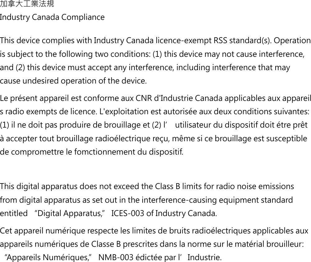 加拿大工業法規Industry Canada ComplianceThis device complies with Industry Canada licence-exempt RSS standard(s). Operationis subject to the following two conditions: (1) this device may not cause interference, and (2) this device must accept any interference, including interference that may cause undesired operation of the device. Le présent appareil est conforme aux CNR d&apos;Industrie Canada applicables aux appareils radio exempts de licence. L&apos;exploitation est autorisée aux deux conditions suivantes: (1) il ne doit pas produire de brouillage et (2) l’ utilisateur du dispositif doit étre prêt à accepter tout brouillage radioélectrique reçu, même si ce brouillage est susceptible de compromettre le fomctionnement du dispositif.  This digital apparatus does not exceed the Class B limits for radio noise emissions from digital apparatus as set out in the interference-causing equipment standard entitled “Digital Apparatus,” ICES-003 of Industry Canada.  Cet appareil numérique respecte les limites de bruits radioélectriques applicables aux appareils numériques de Classe B prescrites dans la norme sur le matérial brouilleur: “Appareils Numériques,” NMB-003 édictée par l’Industrie. 