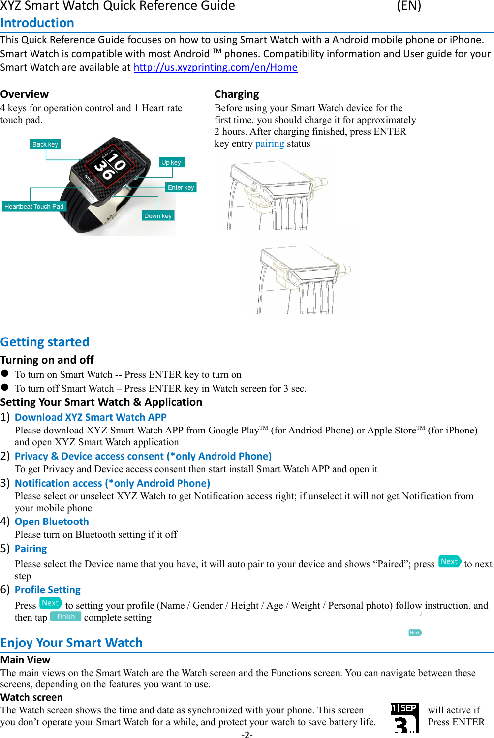 XYZ Smart Watch Quick Reference Guide (EN)Introduction This Quick Reference Guide focuses on how to using Smart Watch with a Android mobile phone or iPhone. Smart Watch is compatible with most Android TM phones. Compatibility information and User guide for your Smart Watch are available at http://us.xyzprinting.com/en/HomeOverview4 keys for operation control and 1 Heart rate touch pad. ChargingBefore using your Smart Watch device for the first time, you should charge it for approximately2 hours. After charging finished, press ENTER key entry pairing status          Getting startedTurning on and offTo turn on Smart Watch -- Press ENTER key to turn onTo turn off Smart Watch – Press ENTER key in Watch screen for 3 sec.Setting Your Smart Watch &amp; Application1) Download XYZ Smart Watch APPPlease download XYZ Smart Watch APP from Google PlayTM (for Andriod Phone) or Apple StoreTM (for iPhone) and open XYZ Smart Watch application2) Privacy &amp; Device access consent (*only Android Phone)To get Privacy and Device access consent then start install Smart Watch APP and open it3) Notification access (*only Android Phone)Please select or unselect XYZ Watch to get Notification access right; if unselect it will not get Notification from your mobile phone4) Open BluetoothPlease turn on Bluetooth setting if it off 5) PairingPlease select the Device name that you have, it will auto pair to your device and shows “Paired”; press   to nextstep6) Profile SettingPress   to setting your profile (Name / Gender / Height / Age / Weight / Personal photo) follow instruction, and then tap   complete settingEnjoy Your Smart WatchMain ViewThe main views on the Smart Watch are the Watch screen and the Functions screen. You can navigate between these screens, depending on the features you want to use.Watch screenThe Watch screen shows the time and date as synchronized with your phone. This screen will active if you don’t operate your Smart Watch for a while, and protect your watch to save battery life. Press ENTER -2-