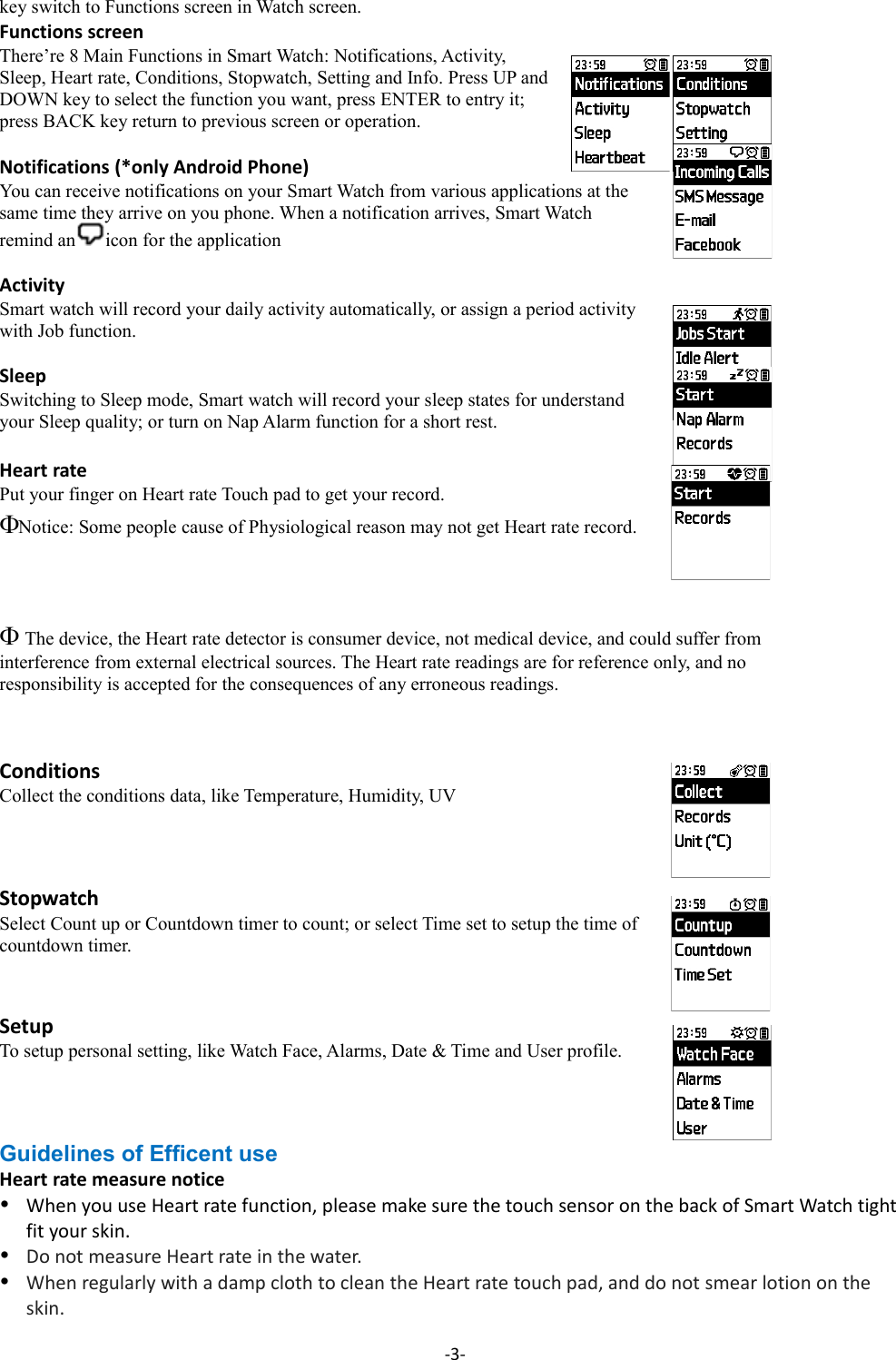 key switch to Functions screen in Watch screen. Functions screenThere’re 8 Main Functions in Smart Watch: Notifications, Activity, Sleep, Heart rate, Conditions, Stopwatch, Setting and Info. Press UP andDOWN key to select the function you want, press ENTER to entry it; press BACK key return to previous screen or operation.Notifications (*only Android Phone)You can receive notifications on your Smart Watch from various applications at the same time they arrive on you phone. When a notification arrives, Smart Watch remind an icon for the applicationActivity Smart watch will record your daily activity automatically, or assign a period activity with Job function.Sleep Switching to Sleep mode, Smart watch will record your sleep states for understand your Sleep quality; or turn on Nap Alarm function for a short rest.Heart rate Put your finger on Heart rate Touch pad to get your record.Notice: Some people cause of Physiological reason may not get Heart rate record. The device, the Heart rate detector is consumer device, not medical device, and could suffer from interference from external electrical sources. The Heart rate readings are for reference only, and no responsibility is accepted for the consequences of any erroneous readings.Conditions Collect the conditions data, like Temperature, Humidity, UVStopwatch Select Count up or Countdown timer to count; or select Time set to setup the time of countdown timer.SetupTo setup personal setting, like Watch Face, Alarms, Date &amp; Time and User profile.Guidelines of Efficent useHeart rate measure noticeWhen you use Heart rate function, please make sure the touch sensor on the back of Smart Watch tight fit your skin.Do not measure Heart rate in the water.When regularly with a damp cloth to clean the Heart rate touch pad, and do not smear lotion on the skin.-3-