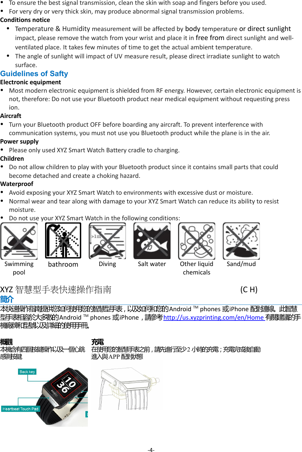 To ensure the best signal transmission, clean the skin with soap and fingers before you used.For very dry or very thick skin, may produce abnormal signal transmission problems.Conditions noticeTemperature &amp; Humidity measurement will be affected by body temperature or direct sunlight impact, please remove the watch from your wrist and place it in free from direct sunlight and well-ventilated place. It takes few minutes of time to get the actual ambient temperature.The angle of sunlight will impact of UV measure result, please direct irradiate sunlight to watch surface.Guidelines of SaftyElectronic equipmentMost modern electronic equipment is shielded from RF energy. However, certain electronic equipment isnot, therefore: Do not use your Bluetooth product near medical equipment without requesting press ion.AircraftTurn your Bluetooth product OFF before boarding any aircraft. To prevent interference with communication systems, you must not use you Bluetooth product while the plane is in the air.Power supplyPlease only used XYZ Smart Watch Battery cradle to charging.ChildrenDo not allow children to play with your Bluetooth product since it contains small parts that could become detached and create a choking hazard.WaterproofAvoid exposing your XYZ Smart Watch to environments with excessive dust or moisture.Normal wear and tear along with damage to your XYZ Smart Watch can reduce its ability to resist moisture.Do not use your XYZ Smart Watch in the following conditions:Swimmingpoolbathroom Diving Salt water Other liquidchemicalsSand/mudXYZ 智慧型手表快速操作指南 (C H) 簡介本快速操作指南提供您如何使用您的智慧型手表，以及如何和您的Android TM phones 或iPhone 配對連線。此智慧型手表相容於大多數的Android TM phones 或iPhone，請參考http://us.xyzprinting.com/en/Home  有關建議的手機廠牌和型號以及詳細的使用手冊。概觀本機含有四個按鍵操作以及一個心跳感測按鍵.充電在使用您的智慧手表之前，請先進行至少2小時的充電；充電完成後自動進入與APP 配對狀態-4-