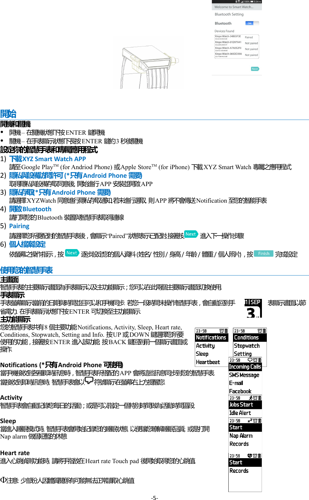           開始開機和關機 –   開機 在關機狀態下按ENTER 鍵開機 –   關機 在手表顯示狀態下長按ENTER 鍵約3秒後關機設定你的智慧手表和專屬應用程式1) 下載XYZ Smart Watch APP請至Google PlayTM (for Andriod Phone)   或Apple StoreTM (for iPhone)   下載XYZ Smart Watch 專屬之應用程式2)  隱私與設備訪問許可(*  只有Android Phone 需要)取得隱私與設備存取同意後, 開始進行APP 安裝並開啟APP3) 隱私存取(*  只有Android Phone 需要)請選擇XYZWatch 同意進行隱私存取通知;若未進行選取, 則APP 將不會傳送Notification 至您的智能手表4) 開啟Bluetooth請打開您的Bluetooth 裝置與智慧手表取得連線5) Pairing“請選擇您所要配對的智慧手表後，會顯示 Paired”狀態表示已配對;接著按  進入下一操作步驟6) 個人檔案設定 依螢幕之操作指示，按    逐步設定您的個人資料(姓名/   性別/   身高/   年齡/   體重/ 個人照片) ，按  完成設定使用您的智慧手表主畫面智慧手表的主要顯示畫面為手表顯示以及主功能顯示；您可以在此兩個主要顯示畫面切換使用.手表顯示手表螢幕顯示當前的日期與時間並且可以和手機同步. 若您一段時間未操作智慧手表，會自動回到手 表顯示畫面以節省電力. 在手表顯示狀態下按ENTER 可切換至主功能顯示. 主功能顯示您的智慧手表共有8個主要功能:Notifications, Activity, Sleep, Heart rate, Conditions, Stopwatch, Setting and Info. 按UP  或DOWN 鍵選擇您所要使用的功能，接著按ENTER 進入該功能; 按BACK 鍵回到前一個顯示畫面或操作.Notifications (*只有Android Phone 可使用)當手機接收到各種即時訊息時，智慧手表所搭配的APP 會將這些訊息同步到您的智慧手表. 當接收到即時訊息時, 智慧手表會以 符號顯示在螢幕右上方提醒您.Activity 智慧手表會自動記錄您每日的活動；或是可以指定一個特別時間做為活動時間區段.Sleep 當進入睡眠模式時, 智慧手表會開始記錄您的睡眠狀態, 以便讓您瞭解睡眠品質; 或是打開Nap alarm 做個短暫的休憩.Heart rate進入心跳偵測功能時, 請將手指放在Heart rate Touch pad 後開始取得您的心跳值.注意: 少部份人因體質關係有可能無法正常讀取心跳值-5-