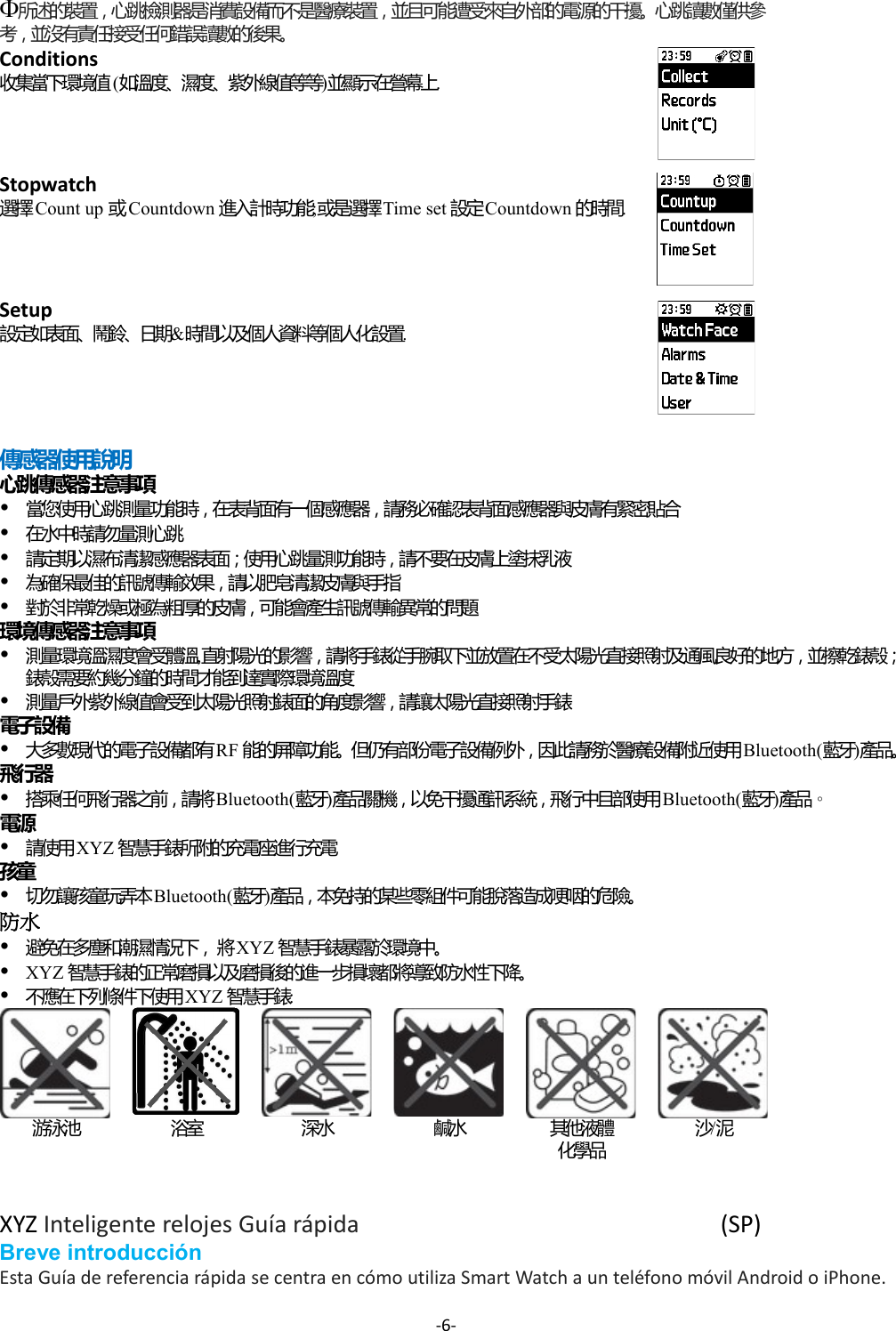 所述的裝置，心跳檢測器是消費設備而不是醫療裝置，並且可能遭受來自外部的電源的干擾。心跳讀數僅供參考，並沒有責任接受任何錯誤讀數的後果。Conditions  收集當下環境值(如溫度、濕度、紫外線值等等)並顯示在營幕上.Stopwatch 選擇 Count up 或 Countdown 進入計時功能;或是選擇Time set 設定Countdown 的時間.Setup設定如表面、鬧鈴、日期&amp;時間以及個人資料等個人化設置.傳感器使用說明心跳傳感器注意事項當您使用心跳測量功能時，在表背面有一個感應器，請務必確認表背面感應器與皮膚有緊密貼合在水中時請勿量測心跳請定期以濕布清潔感應器表面；使用心跳量測功能時，請不要在皮膚上塗抹乳液為確保最佳的訊號傳輸效果，請以肥皂清潔皮膚與手指對於非常乾燥或極為粗厚的皮膚，可能會產生訊號傳輸異常的問題環境傳感器注意事項測量環境溫濕度會受體溫,直射陽光的影響，請將手錶從手腕取下並放置在不受太陽光直接照射及通風良好的地方，並擦乾錶殼；錶殼需要約幾分鐘的時間才能到達實際環境溫度測量戶外紫外線值會受到太陽光照射錶面的角度影響，請讓太陽光直接照射手錶電子設備大多數現代的電子設備都有RF 能的屏障功能。但仍有部份電子設備例外，因此請務於醫療設備附近使用Bluetooth(藍牙)產品。飛行器搭乘任何飛行器之前，請將Bluetooth(藍牙)產品關機，以免干擾通訊系統，飛行中且部使用Bluetooth(藍牙)產品。電源請使用XYZ 智慧手錶所附的充電座進行充電孩童切勿讓孩童玩弄本Bluetooth(藍牙)產品，本免持的某些零組件可能脫落造成哽咽的危險。防水 避免在多塵和潮濕情況下，將XYZ 智慧手錶暴露於環境中。XYZ 智慧手錶的正常磨損以及磨損後的進一步損壞都將導致防水性下降。不應在下列條件下使用XYZ 智慧手錶:游泳池 浴室 深水 鹹水 其他液體化學品沙/泥XYZ Inteligente relojes Guía rápida (SP)Breve introducciónEsta Guía de referencia rápida se centra en cómo utiliza Smart Watch a un teléfono móvil Android o iPhone. -6-