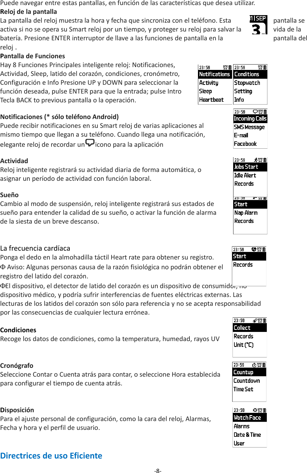 Puede navegar entre estas pantallas, en función de las características que desea utilizar.Reloj de la pantallaLa pantalla del reloj muestra la hora y fecha que sincroniza con el teléfono. Esta  pantalla se activa si no se opera su Smart reloj por un tiempo, y proteger su reloj para salvar la vida de la batería. Presione ENTER interruptor de llave a las funciones de pantalla en la pantalla del reloj .Pantalla de FuncionesHay 8 Funciones Principales inteligente reloj: Notificaciones, Actividad, Sleep, latido del corazón, condiciones, cronómetro, Configuración e Info Presione UP y DOWN para seleccionar la función deseada, pulse ENTER para que la entrada; pulse Intro Tecla BACK to previous pantalla o la operación.Notificaciones (* sólo teléfono Android)Puede recibir notificaciones en su Smart reloj de varias aplicaciones al mismo tiempo que llegan a su teléfono. Cuando llega una notificación, elegante reloj de recordar un icono para la aplicaciónActividad Reloj inteligente registrará su actividad diaria de forma automática, o asignar un período de actividad con función laboral.Sueño Cambio al modo de suspensión, reloj inteligente registrará sus estados de sueño para entender la calidad de su sueño, o activar la función de alarma de la siesta de un breve descanso.La frecuencia cardíacaPonga el dedo en la almohadilla táctil Heart rate para obtener su registro. Aviso: Algunas personas causa de la razón fisiológica no podrán obtener elregistro del latido del corazón.El dispositivo, el detector de latido del corazón es un dispositivo de consumidor, no dispositivo médico, y podría sufrir interferencias de fuentes eléctricas externas. Las lecturas de los latidos del corazón son sólo para referencia y no se acepta responsabilidad por las consecuencias de cualquier lectura errónea.CondicionesRecoge los datos de condiciones, como la temperatura, humedad, rayos UVCronógrafo Seleccione Contar o Cuenta atrás para contar, o seleccione Hora establecida para configurar el tiempo de cuenta atrás.DisposiciónPara el ajuste personal de configuración, como la cara del reloj, Alarmas, Fecha y hora y el perfil de usuario.Directrices de uso Eficiente-8-