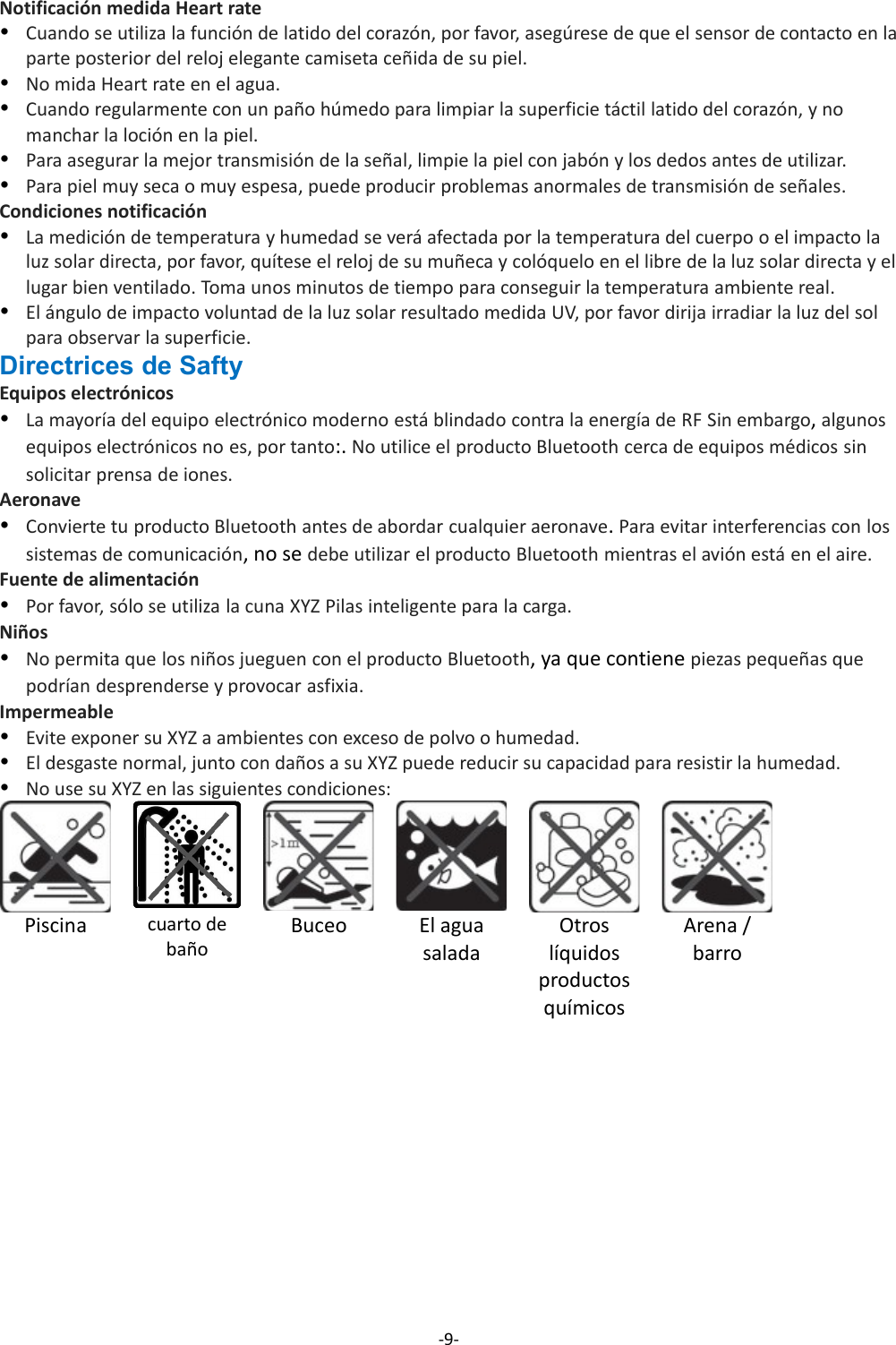 Notificación medida Heart rateCuando se utiliza la función de latido del corazón, por favor, asegúrese de que el sensor de contacto en laparte posterior del reloj elegante camiseta ceñida de su piel.No mida Heart rate en el agua.Cuando regularmente con un paño húmedo para limpiar la superficie táctil latido del corazón, y no manchar la loción en la piel.Para asegurar la mejor transmisión de la señal, limpie la piel con jabón y los dedos antes de utilizar.Para piel muy seca o muy espesa, puede producir problemas anormales de transmisión de señales.Condiciones notificaciónLa medición de temperatura y humedad se verá afectada por la temperatura del cuerpo o el impacto la luz solar directa, por favor, quítese el reloj de su muñeca y colóquelo en el libre de la luz solar directa y ellugar bien ventilado. Toma unos minutos de tiempo para conseguir la temperatura ambiente real.El ángulo de impacto voluntad de la luz solar resultado medida UV, por favor dirija irradiar la luz del sol para observar la superficie.Directrices de SaftyEquipos electrónicos La mayoría del equipo electrónico moderno está blindado contra la energía de RF Sin embargo, algunos equipos electrónicos no es, por tanto:. No utilice el producto Bluetooth cerca de equipos médicos sin solicitar prensa de iones.AeronaveConvierte tu producto Bluetooth antes de abordar cualquier aeronave. Para evitar interferencias con los sistemas de comunicación, no se debe utilizar el producto Bluetooth mientras el avión está en el aire.Fuente de alimentaciónPor favor, sólo se utiliza la cuna XYZ Pilas inteligente para la carga.NiñosNo permita que los niños jueguen con el producto Bluetooth, ya que contiene piezas pequeñas que podrían desprenderse y provocar asfixia.ImpermeableEvite exponer su XYZ a ambientes con exceso de polvo o humedad.El desgaste normal, junto con daños a su XYZ puede reducir su capacidad para resistir la humedad.No use su XYZ en las siguientes condiciones:Piscina cuarto debañoBuceo El aguasaladaOtroslíquidosproductosquímicosArena /barro-9-