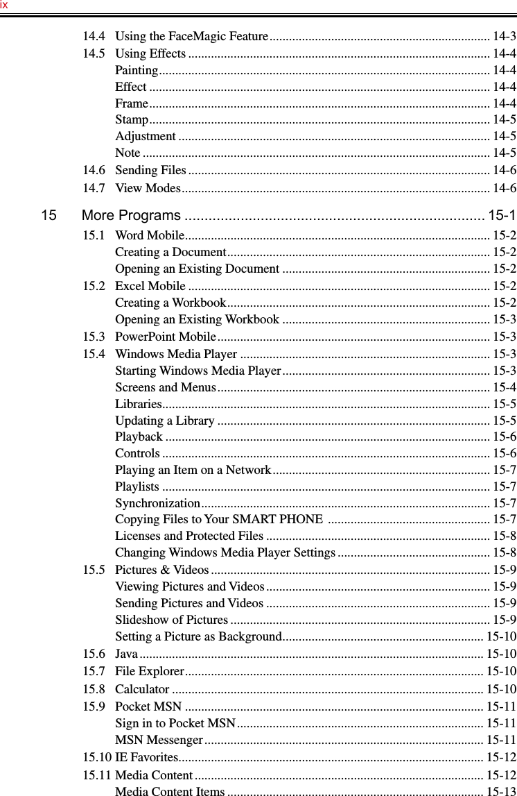 ix   14.4  Using the FaceMagic Feature .................................................................... 14-314.5  Using Effects ............................................................................................. 14-4Painting ...................................................................................................... 14-4Effect ......................................................................................................... 14-4Frame ......................................................................................................... 14-4Stamp ......................................................................................................... 14-5Adjustment ................................................................................................ 14-5Note ........................................................................................................... 14-514.6  Sending Files ............................................................................................. 14-614.7  View Modes ............................................................................................... 14-615  More Programs ........................................................................... 15-115.1  Word Mobile .............................................................................................. 15-2Creating a Document ................................................................................. 15-2Opening an Existing Document ................................................................ 15-215.2  Excel Mobile ............................................................................................. 15-2Creating a Workbook ................................................................................. 15-2Opening an Existing Workbook ................................................................ 15-315.3  PowerPoint Mobile .................................................................................... 15-315.4  Windows Media Player ............................................................................. 15-3Starting Windows Media Player ................................................................ 15-3Screens and Menus .................................................................................... 15-4Libraries ..................................................................................................... 15-5Updating a Library .................................................................................... 15-5Playback .................................................................................................... 15-6Controls ..................................................................................................... 15-6Playing an Item on a Network ................................................................... 15-7Playlists ..................................................................................................... 15-7Synchronization ......................................................................................... 15-7Copying Files to Your SMART PHONE  .................................................. 15-7Licenses and Protected Files ..................................................................... 15-8Changing Windows Media Player Settings ............................................... 15-815.5  Pictures &amp; Videos ...................................................................................... 15-9Viewing Pictures and Videos ..................................................................... 15-9Sending Pictures and Videos ..................................................................... 15-9Slideshow of Pictures ................................................................................ 15-9Setting a Picture as Background .............................................................. 15-1015.6  Java .......................................................................................................... 15-1015.7  File Explorer ............................................................................................ 15-1015.8  Calculator ................................................................................................ 15-1015.9  Pocket MSN ............................................................................................ 15-11Sign in to Pocket MSN ............................................................................ 15-11MSN Messenger ...................................................................................... 15-1115.10 IE Favorites .............................................................................................. 15-1215.11 Media Content ......................................................................................... 15-12Media Content Items ............................................................................... 15-13
