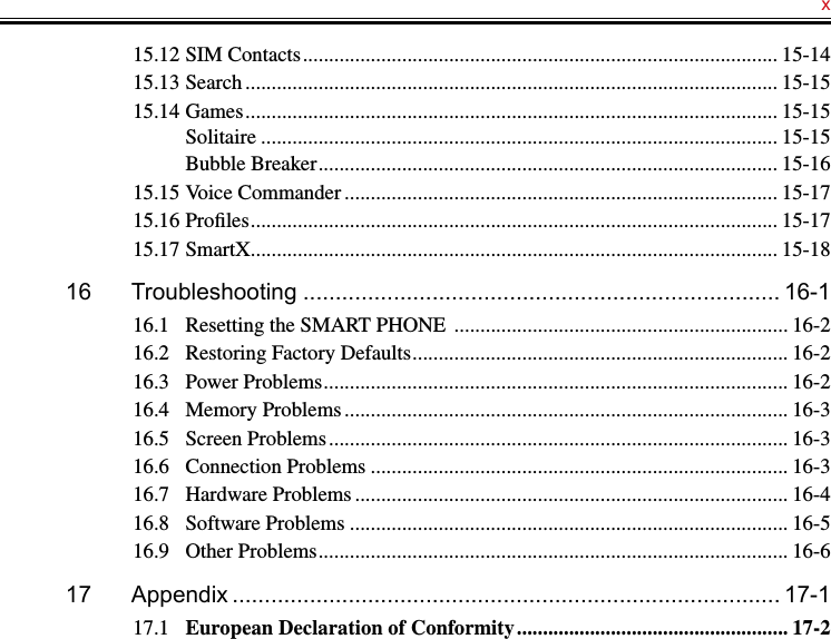   x15.12 SIM Contacts ........................................................................................... 15-1415.13 Search ...................................................................................................... 15-1515.14 Games ...................................................................................................... 15-15Solitaire ................................................................................................... 15-15Bubble Breaker ........................................................................................ 15-1615.15 Voice Commander ................................................................................... 15-1715.16 Proﬁles ..................................................................................................... 15-1715.17 SmartX ..................................................................................................... 15-1816  Troubleshooting .......................................................................... 16-116.1  Resetting the SMART PHONE  ................................................................ 16-216.2  Restoring Factory Defaults ........................................................................ 16-216.3  Power Problems ......................................................................................... 16-216.4  Memory Problems ..................................................................................... 16-316.5  Screen Problems ........................................................................................ 16-316.6  Connection Problems ................................................................................ 16-316.7  Hardware Problems ................................................................................... 16-416.8  Software Problems .................................................................................... 16-516.9  Other Problems .......................................................................................... 16-617  Appendix ..................................................................................... 17-117.1  European Declaration of Conformity .................................................... 17-2