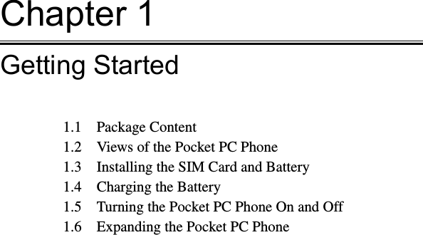 Chapter 1Getting Started1.1  Package Content1.2  Views of the Pocket PC Phone1.3  Installing the SIM Card and Battery1.4  Charging the Battery1.5  Turning the Pocket PC Phone On and Off1.6  Expanding the Pocket PC Phone