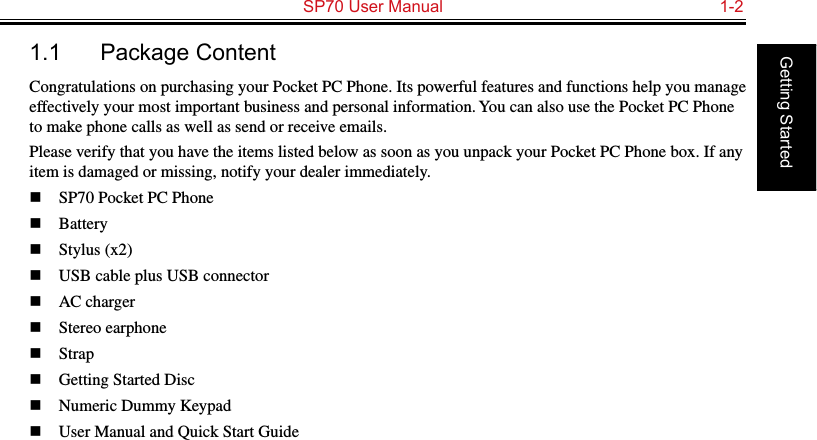   SP70 User Manual  1-2Getting Started1.1  Package ContentCongratulations on purchasing your Pocket PC Phone. Its powerful features and functions help you manage effectively your most important business and personal information. You can also use the Pocket PC Phone to make phone calls as well as send or receive emails.Please verify that you have the items listed below as soon as you unpack your Pocket PC Phone box. If any item is damaged or missing, notify your dealer immediately.n  SP70 Pocket PC Phonen  Batteryn  Stylus (x2)n  USB cable plus USB connectorn  AC chargern  Stereo earphonen  Strapn  Getting Started Discn  Numeric Dummy Keypadn  User Manual and Quick Start Guide