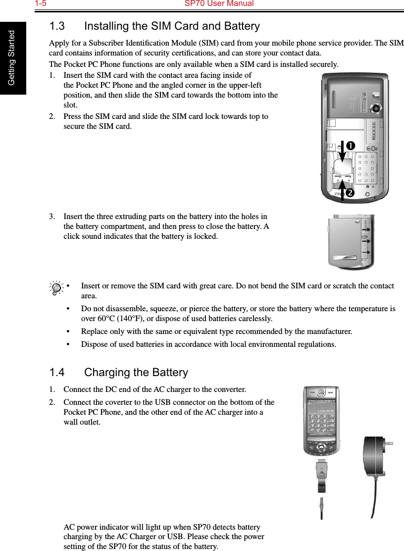 1-5  SP70 User Manual Getting Started1.3  Installing the SIM Card and BatteryApply for a Subscriber Identiﬁcation Module (SIM) card from your mobile phone service provider. The SIM card contains information of security certiﬁcations, and can store your contact data.The Pocket PC Phone functions are only available when a SIM card is installed securely.1.  Insert the SIM card with the contact area facing inside of the Pocket PC Phone and the angled corner in the upper-left position, and then slide the SIM card towards the bottom into the slot.2.  Press the SIM card and slide the SIM card lock towards top to secure the SIM card.3.  Insert the three extruding parts on the battery into the holes in the battery compartment, and then press to close the battery. A click sound indicates that the battery is locked.•  Insert or remove the SIM card with great care. Do not bend the SIM card or scratch the contact area.•  Do not disassemble, squeeze, or pierce the battery, or store the battery where the temperature is over 60°C (140°F), or dispose of used batteries carelessly.•  Replace only with the same or equivalent type recommended by the manufacturer.•  Dispose of used batteries in accordance with local environmental regulations.1.4  Charging the Battery1.  Connect the DC end of the AC charger to the converter.2.  Connect the coverter to the USB connector on the bottom of the Pocket PC Phone, and the other end of the AC charger into a wall outlet.  AC power indicator will light up when SP70 detects battery charging by the AC Charger or USB. Please check the power setting of the SP70 for the status of the battery. 