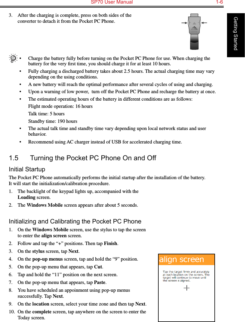   SP70 User Manual  1-6Getting Started3.  After the charging is complete, press on both sides of the converter to detach it from the Pocket PC Phone.•  Charge the battery fully before turning on the Pocket PC Phone for use. When charging the battery for the very ﬁrst time, you should charge it for at least 10 hours.•  Fully charging a discharged battery takes about 2.5 hours. The actual charging time may vary depending on the using conditions.•  A new battery will reach the optimal performance after several cycles of using and charging.•  Upon a warning of low power,  turn off the Pocket PC Phone and recharge the battery at once.•  The estimated operating hours of the battery in different conditions are as follows:  Flight mode operation: 16 hours  Talk time: 5 hours  Standby time: 190 hours•  The actual talk time and standby time vary depending upon local network status and user behavior.•  Recommend using AC charger instead of USB for accelerated charging time.1.5  Turning the Pocket PC Phone On and OffInitial StartupThe Pocket PC Phone automatically performs the initial startup after the installation of the battery.  It will start the initialization/calibration procedure.1.  The backlight of the keypad lights up, accompanied with the Loading screen.2.  The Windows Mobile screen appears after about 5 seconds.Initializing and Calibrating the Pocket PC Phone1.  On the Windows Mobile screen, use the stylus to tap the screen to enter the align screen screen.2.  Follow and tap the “+” positions. Then tap Finish.3.  On the stylus screen, tap Next.4.  On the pop-up menus screen, tap and hold the “9” position.5.  On the pop-up menu that appears, tap Cut.6.  Tap and hold the “11” position on the next screen.7.  On the pop-up menu that appears, tap Paste.8.  You have scheduled an appoinment using pop-up menus successfully. Tap Next.9.  On the location screen, select your time zone and then tap Next.10.  On the complete screen, tap anywhere on the screen to enter the Today screen.