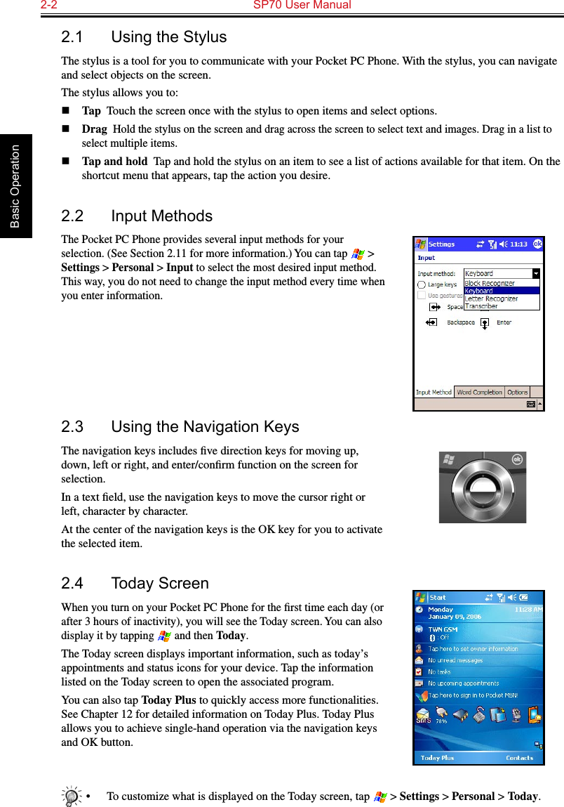 2-2  SP70 User Manual Basic Operation2.1  Using the StylusThe stylus is a tool for you to communicate with your Pocket PC Phone. With the stylus, you can navigate and select objects on the screen.The stylus allows you to:n Tap  Touch the screen once with the stylus to open items and select options.n Drag  Hold the stylus on the screen and drag across the screen to select text and images. Drag in a list to select multiple items.n Tap and hold  Tap and hold the stylus on an item to see a list of actions available for that item. On the shortcut menu that appears, tap the action you desire.2.2  Input MethodsThe Pocket PC Phone provides several input methods for your selection. (See Section 2.11 for more information.) You can tap   &gt; Settings &gt; Personal &gt; Input to select the most desired input method. This way, you do not need to change the input method every time when you enter information.2.3  Using the Navigation KeysThe navigation keys includes ﬁve direction keys for moving up, down, left or right, and enter/conﬁrm function on the screen for selection.In a text ﬁeld, use the navigation keys to move the cursor right or left, character by character.At the center of the navigation keys is the OK key for you to activate the selected item.2.4  Today ScreenWhen you turn on your Pocket PC Phone for the ﬁrst time each day (or after 3 hours of inactivity), you will see the Today screen. You can also display it by tapping   and then Today.The Today screen displays important information, such as today’s appointments and status icons for your device. Tap the information listed on the Today screen to open the associated program.You can also tap Today Plus to quickly access more functionalities. See Chapter 12 for detailed information on Today Plus. Today Plus allows you to achieve single-hand operation via the navigation keys and OK button.•  To customize what is displayed on the Today screen, tap   &gt; Settings &gt; Personal &gt; Today.