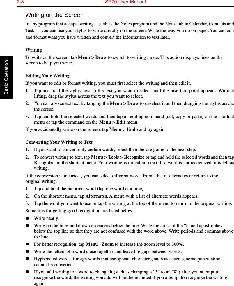 2-8  SP70 User Manual Basic OperationWriting on the ScreenIn any program that accepts writing—such as the Notes program and the Notes tab in Calendar, Contacts and Tasks—you can use your stylus to write directly on the screen. Write the way you do on paper. You can edit and format what you have written and convert the information to text later.WritingTo write on the screen, tap Menu &gt; Draw to switch to writing mode. This action displays lines on the screen to help you write.Editing Your WritingIf you want to edit or format writing, you must ﬁrst select the writing and then edit it.1.  Tap  and hold the stylus next to the text you want to  select  until  the  insertion  point  appears. Without lifting, drag the stylus across the text you want to select.2.  You can also select text by tapping the Menu &gt; Draw to deselect it and then dragging the stylus across the screen.3.  Tap and hold the selected words and then tap an editing command (cut, copy or paste) on the shortcut menu or tap the command on the Menu &gt; Edit menu.If you accidentally write on the screen, tap Menu &gt; Undo and try again.Converting Your Writing to Text1.  If you want to convert only certain words, select them before going to the next step.2. To convert writing to text, tap Menu &gt; Tools &gt; Recognize or tap and hold the selected words and then tap Recognize on the shortcut menu. Your writing is turned into text. If a word is not recognized, it is left as writing.If the conversion is incorrect, you can select different words from a list of alternates or return to the original writing.1.  Tap and hold the incorrect word (tap one word at a time).2.  On the shortcut menu, tap Alternates. A menu with a list of alternate words appears.3.  Tap the word you want to use or tap the writing at the top of the menu to return to the original writing.Some tips for getting good recognition are listed below:n  Write neatly.n  Write on the lines and draw descenders below the line. Write the cross of the “t” and apostrophes below the top line so that they are not confused with the word above. Write periods and commas above the line.n  For better recognition, tap Menu → Zoom to increase the zoom level to 300%.n  Write the letters of a word close together and leave big gaps between words.n  Hyphenated words, foreign words that use special characters, such as accents, some punctuation cannot be converted.n  If you add writing to a word to change it (such as changing a “3” to an “8”) after you attempt to recognize the word, the writing you add will not be included if you attempt to recognize the writing again.