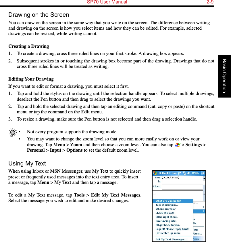   SP70 User Manual  2-9Basic OperationDrawing on the ScreenYou can draw on the screen in the same way that you write on the screen. The difference between writing and drawing on the screen is how you select items and how they can be edited. For example, selected drawings can be resized, while writing cannot.Creating a Drawing1.  To create a drawing, cross three ruled lines on your ﬁrst stroke. A drawing box appears.2.  Subsequent strokes in or touching the drawing box become part of the drawing. Drawings that do not cross three ruled lines will be treated as writing.Editing Your DrawingIf you want to edit or format a drawing, you must select it ﬁrst.1.  Tap and hold the stylus on the drawing until the selection handle appears. To select multiple drawings, deselect the Pen button and then drag to select the drawings you want.2.  Tap and hold the selected drawing and then tap an editing command (cut, copy or paste) on the shortcut menu or tap the command on the Edit menu.3.  To resize a drawing, make sure the Pen button is not selected and then drag a selection handle.•  Not every program supports the drawing mode.•  You may want to change the zoom level so that you can more easily work on or view your drawing. Tap Menu &gt; Zoom and then choose a zoom level. You can also tap   &gt; Settings &gt; Personal &gt; Input &gt; Options to set the default zoom level.Using My TextWhen using Inbox or MSN Messenger, use My Text to quickly insert preset or frequently used messages into the text entry area. To insert a message, tap Menu &gt; My Text and then tap a message.To  edit  a  My  Text  message,  tap Tools &gt; Edit  My Text  Messages. Select the message you wish to edit and make desired changes.