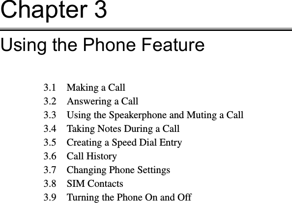 Chapter 3Using the Phone Feature3.1  Making a Call3.2  Answering a Call3.3  Using the Speakerphone and Muting a Call3.4  Taking Notes During a Call3.5  Creating a Speed Dial Entry3.6  Call History3.7  Changing Phone Settings3.8  SIM Contacts3.9  Turning the Phone On and Off