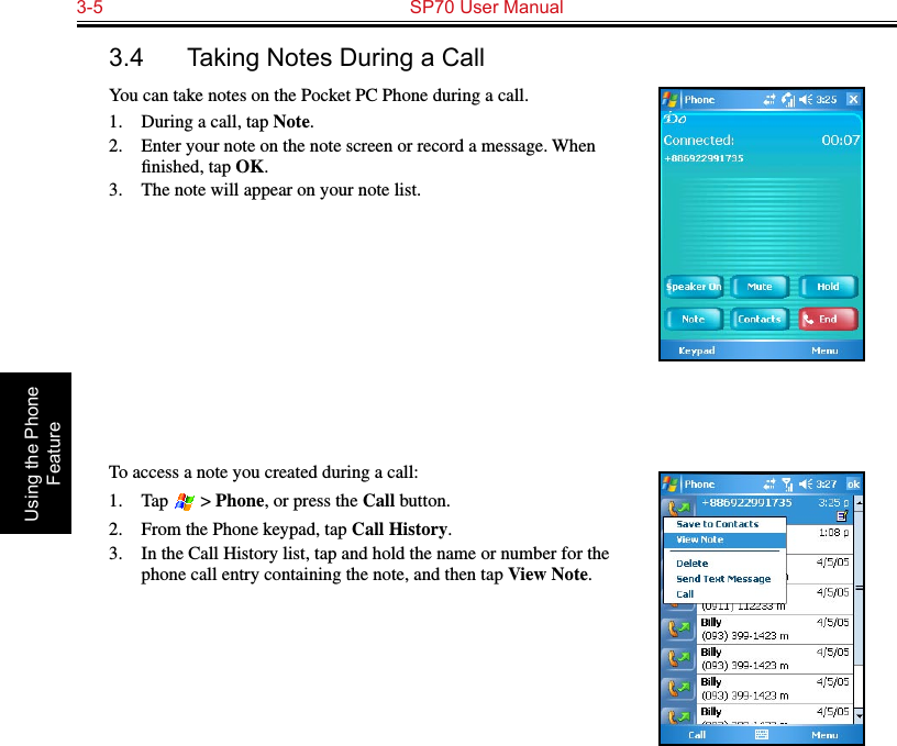 3-5  SP70 User Manual Using the Phone Feature3.4  Taking Notes During a CallYou can take notes on the Pocket PC Phone during a call.1.  During a call, tap Note.2.  Enter your note on the note screen or record a message. When ﬁnished, tap OK.3.  The note will appear on your note list.To access a note you created during a call:1.  Tap   &gt; Phone, or press the Call button.2.  From the Phone keypad, tap Call History.3.  In the Call History list, tap and hold the name or number for the phone call entry containing the note, and then tap View Note.