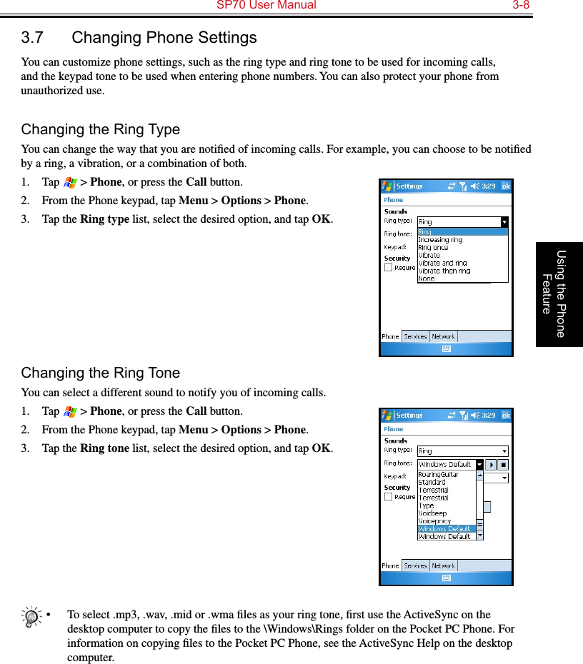   SP70 User Manual  3-8Using the Phone Feature3.7  Changing Phone SettingsYou can customize phone settings, such as the ring type and ring tone to be used for incoming calls, and the keypad tone to be used when entering phone numbers. You can also protect your phone from unauthorized use.Changing the Ring TypeYou can change the way that you are notiﬁed of incoming calls. For example, you can choose to be notiﬁed by a ring, a vibration, or a combination of both.1.  Tap   &gt; Phone, or press the Call button.2.  From the Phone keypad, tap Menu &gt; Options &gt; Phone.3.  Tap the Ring type list, select the desired option, and tap OK.Changing the Ring ToneYou can select a different sound to notify you of incoming calls.1.  Tap   &gt; Phone, or press the Call button.2.  From the Phone keypad, tap Menu &gt; Options &gt; Phone.3.  Tap the Ring tone list, select the desired option, and tap OK.•  To select .mp3, .wav, .mid or .wma ﬁles as your ring tone, ﬁrst use the ActiveSync on the desktop computer to copy the ﬁles to the \Windows\Rings folder on the Pocket PC Phone. For information on copying ﬁles to the Pocket PC Phone, see the ActiveSync Help on the desktop computer.