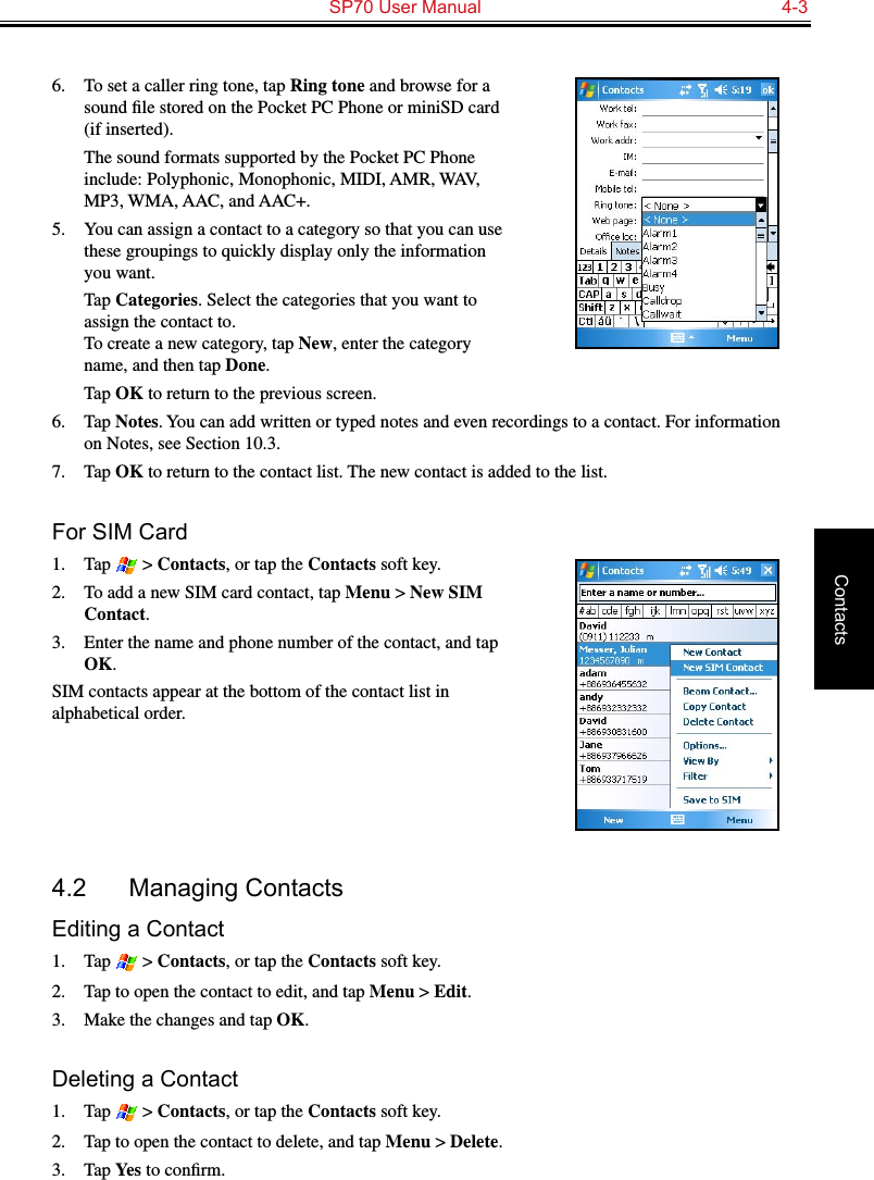   SP70 User Manual  4-3Contacts6.  To set a caller ring tone, tap Ring tone and browse for a sound ﬁle stored on the Pocket PC Phone or miniSD card (if inserted).  The sound formats supported by the Pocket PC Phone include: Polyphonic, Monophonic, MIDI, AMR, WAV, MP3, WMA, AAC, and AAC+.5.  You can assign a contact to a category so that you can use these groupings to quickly display only the information you want.  Tap Categories. Select the categories that you want to assign the contact to.  To create a new category, tap New, enter the category name, and then tap Done.  Tap OK to return to the previous screen.6.  Tap Notes. You can add written or typed notes and even recordings to a contact. For information on Notes, see Section 10.3.7.  Tap OK to return to the contact list. The new contact is added to the list.For SIM Card1.  Tap   &gt; Contacts, or tap the Contacts soft key.2.  To add a new SIM card contact, tap Menu &gt; New SIM Contact.3.  Enter the name and phone number of the contact, and tap OK.SIM contacts appear at the bottom of the contact list in alphabetical order.4.2  Managing ContactsEditing a Contact1.  Tap   &gt; Contacts, or tap the Contacts soft key.2.  Tap to open the contact to edit, and tap Menu &gt; Edit.3.  Make the changes and tap OK.Deleting a Contact1.  Tap   &gt; Contacts, or tap the Contacts soft key.2.  Tap to open the contact to delete, and tap Menu &gt; Delete.3.  Tap Yes to conﬁrm.