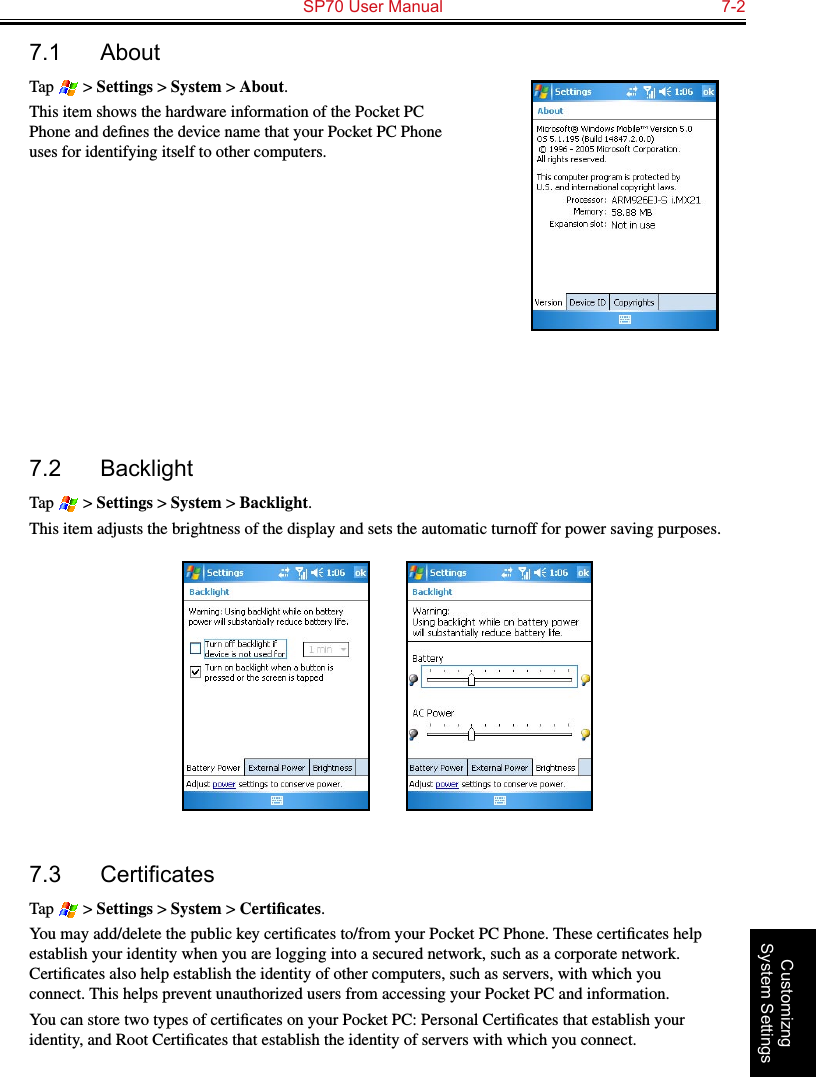   SP70 User Manual  7-2Customizng System Settings7.1  AboutTap   &gt; Settings &gt; System &gt; About.This item shows the hardware information of the Pocket PC Phone and deﬁnes the device name that your Pocket PC Phone uses for identifying itself to other computers.7.2  BacklightTap   &gt; Settings &gt; System &gt; Backlight.This item adjusts the brightness of the display and sets the automatic turnoff for power saving purposes.          7.3 CerticatesTap   &gt; Settings &gt; System &gt; Certiﬁcates.You may add/delete the public key certiﬁcates to/from your Pocket PC Phone. These certiﬁcates help establish your identity when you are logging into a secured network, such as a corporate network. Certiﬁcates also help establish the identity of other computers, such as servers, with which you connect. This helps prevent unauthorized users from accessing your Pocket PC and information.You can store two types of certiﬁcates on your Pocket PC: Personal Certiﬁcates that establish your identity, and Root Certiﬁcates that establish the identity of servers with which you connect.