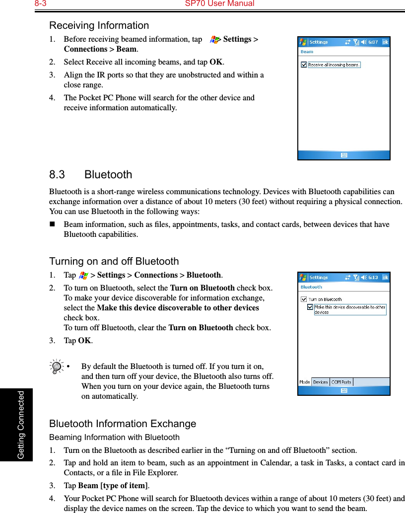 8-3  SP70 User Manual Getting ConnectedReceiving Information1.  Before receiving beamed information, tap   &gt; Settings &gt; Connections &gt; Beam.2.  Select Receive all incoming beams, and tap OK.3.  Align the IR ports so that they are unobstructed and within a close range.4.  The Pocket PC Phone will search for the other device and receive information automatically.8.3  BluetoothBluetooth is a short-range wireless communications technology. Devices with Bluetooth capabilities can exchange information over a distance of about 10 meters (30 feet) without requiring a physical connection. You can use Bluetooth in the following ways:n  Beam information, such as ﬁles, appointments, tasks, and contact cards, between devices that have Bluetooth capabilities.Turning on and off Bluetooth1.  Tap   &gt; Settings &gt; Connections &gt; Bluetooth.2.  To turn on Bluetooth, select the Turn on Bluetooth check box. To make your device discoverable for information exchange, select the Make this device discoverable to other devices check box. To turn off Bluetooth, clear the Turn on Bluetooth check box.3.  Tap OK.•  By default the Bluetooth is turned off. If you turn it on, and then turn off your device, the Bluetooth also turns off. When you turn on your device again, the Bluetooth turns on automatically.Bluetooth Information ExchangeBeaming Information with Bluetooth1.  Turn on the Bluetooth as described earlier in the “Turning on and off Bluetooth” section.2.  Tap and hold an item to beam, such as an appointment in Calendar, a task in Tasks, a contact card in Contacts, or a ﬁle in File Explorer.3.  Tap Beam [type of item].4.  Your Pocket PC Phone will search for Bluetooth devices within a range of about 10 meters (30 feet) and display the device names on the screen. Tap the device to which you want to send the beam.