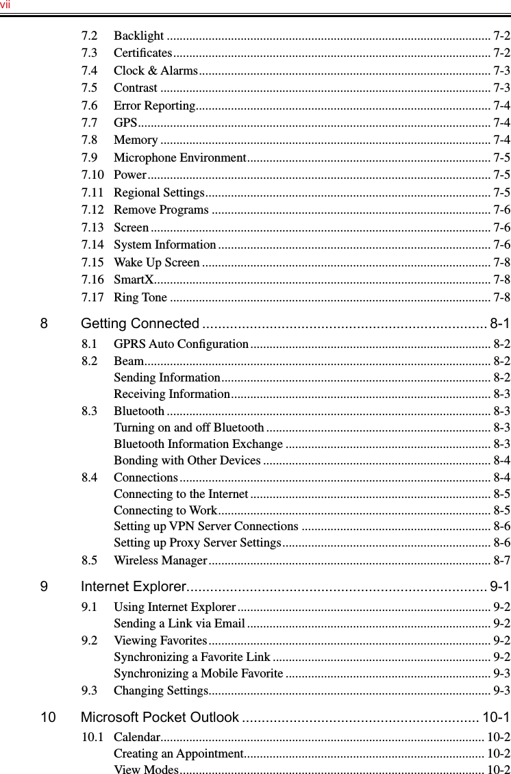 vii   7.2  Backlight ..................................................................................................... 7-27.3  Certiﬁcates ................................................................................................... 7-27.4  Clock &amp; Alarms ........................................................................................... 7-37.5  Contrast ....................................................................................................... 7-37.6  Error Reporting ............................................................................................ 7-47.7  GPS .............................................................................................................. 7-47.8  Memory ....................................................................................................... 7-47.9  Microphone Environment ............................................................................ 7-57.10  Power ........................................................................................................... 7-57.11  Regional Settings ......................................................................................... 7-57.12  Remove Programs ....................................................................................... 7-67.13  Screen .......................................................................................................... 7-67.14  System Information ..................................................................................... 7-67.15  Wake Up Screen .......................................................................................... 7-87.16  SmartX ......................................................................................................... 7-87.17  Ring Tone .................................................................................................... 7-88  Getting Connected ........................................................................ 8-18.1  GPRS Auto Conﬁguration ........................................................................... 8-28.2  Beam ............................................................................................................ 8-2Sending Information .................................................................................... 8-2Receiving Information ................................................................................. 8-38.3  Bluetooth ..................................................................................................... 8-3Turning on and off Bluetooth ...................................................................... 8-3Bluetooth Information Exchange ................................................................ 8-3Bonding with Other Devices ....................................................................... 8-48.4  Connections ................................................................................................. 8-4Connecting to the Internet ........................................................................... 8-5Connecting to Work ..................................................................................... 8-5Setting up VPN Server Connections ........................................................... 8-6Setting up Proxy Server Settings ................................................................. 8-68.5  Wireless Manager ........................................................................................ 8-79  Internet Explorer............................................................................ 9-19.1  Using Internet Explorer ............................................................................... 9-2Sending a Link via Email ............................................................................ 9-29.2  Viewing Favorites ........................................................................................ 9-2Synchronizing a Favorite Link .................................................................... 9-2Synchronizing a Mobile Favorite ................................................................ 9-39.3  Changing Settings........................................................................................ 9-310  Microsoft Pocket Outlook ............................................................ 10-110.1  Calendar ..................................................................................................... 10-2Creating an Appointment ........................................................................... 10-2View Modes ............................................................................................... 10-2